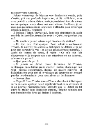 399
rassasier votre curiosité... »
Pelorat commença de bégayer une dénégation outrée, puis
sřarrêta, prit une profonde inspiration, et dit : « Eh bien, vous
avez peut-être raison, Golan, mais je persisterai tout de même
encore quelque temps dans mes convictions. Dřailleurs, je ne
crois pas que nous aurons longtemps à attendre pour savoir qui
de nous a raison... Regardez ! »
Il indiqua lřécran. Trevize qui, dans son emportement, avait
cessé de le surveiller, tourna les yeux : « Quřest-ce que cřest que
ça ?
ŕ Ne serait-ce pas un vaisseau qui décolle de la station ?
ŕ En tout cas, cřest quelque chose, admit à contrecœur
Trevize. Je nřarrive pas encore à distinguer de détails, et je ne
peux pas agrandir la vue : on est au grossissement maximal. »
Après un instant de pause, il reprit : « Ça mřa tout lřair
dřapprocher et je suppose que cřest effectivement un vaisseau.
Allons-nous parier ?
ŕ Quel genre de pari ?
ŕ Si jamais on devait revoir Terminus, dit Trevize,
sardonique, on se fait un grand dîner en invitant chacun qui lřon
veut Ŕ jusquřà concurrence, disons, de quatre convives Ŕ et
lřaddition sera pour moi si le vaisseau qui approche est occupé
par des non-humains et pour vous, si ce sont des hommes.
ŕ Je veux bien.
ŕ Topez là ! » et Trevize scruta lřécran, cherchant à distinguer
sur le vaisseau quelque détail significatif tout en se demandant
si on pouvait raisonnablement attendre que tel détail ou tel
autre pût trahir, sans discussion aucune, lřorigine humaine (ou
non humaine) des êtres qui étaient à son bord.
 