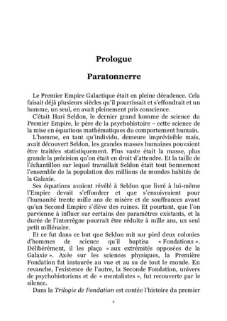 4
Prologue
Paratonnerre
Le Premier Empire Galactique était en pleine décadence. Cela
faisait déjà plusieurs siècles quřil pourrissait et sřeffondrait et un
homme, un seul, en avait pleinement pris conscience.
Cřétait Hari Seldon, le dernier grand homme de science du
Premier Empire, le père de la psychohistoire Ŕ cette science de
la mise en équations mathématiques du comportement humain.
Lřhomme, en tant quřindividu, demeure imprévisible mais,
avait découvert Seldon, les grandes masses humaines pouvaient
être traitées statistiquement. Plus vaste était la masse, plus
grande la précision quřon était en droit dřattendre. Et la taille de
lřéchantillon sur lequel travaillait Seldon était tout bonnement
lřensemble de la population des millions de mondes habités de
la Galaxie.
Ses équations avaient révélé à Seldon que livré à lui-même
lřEmpire devait sřeffondrer et que sřensuivraient pour
lřhumanité trente mille ans de misère et de souffrances avant
quřun Second Empire sřélève des ruines. Et pourtant, que lřon
parvienne à influer sur certains des paramètres existants, et la
durée de lřinterrègne pourrait être réduite à mille ans, un seul
petit millénaire.
Et ce fut dans ce but que Seldon mit sur pied deux colonies
dřhommes de science quřil baptisa « Fondations ».
Délibérément, il les plaça « aux extrémités opposées de la
Galaxie ». Axée sur les sciences physiques, la Première
Fondation fut instaurée au vue et au su de tout le monde. En
revanche, lřexistence de lřautre, la Seconde Fondation, univers
de psychohistoriens et de « mentalistes », fut recouverte par le
silence.
Dans la Trilogie de Fondation est contée lřhistoire du premier
 