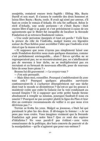 40
assujettis, restaient encore trois fugitifs : Ebling Mis, Bayta
Darell et son mari. Il sřassura le contrôle des deux hommes et
laissa libre Bayta ; Bayta, seule. Il avait agi ainsi par amour, sřil
faut en croire le roman dřArkady. Et cela fut suffisant. Selon le
récit dřArkady, une seule personne Ŕ et cřétait Bayta Ŕ était
encore libre dřagir à sa guise et cřest précisément à cause de ses
agissements que le Mulet fut incapable de localiser la Seconde
Fondation et se retrouva finalement vaincu.
« Une seule personne épargnée et tout est perdu ! Voilà bien
la preuve du rôle de lřindividu, malgré toutes ces légendes
autour du Plan Seldon pour accréditer lřidée que lřindividu nřest
rien et que la masse est tout.
« Et supposez que nous nřayons pas simplement laissé une
seule Fondation derrière nous mais quelques douzaines, comme
cřest parfaitement envisageable... alors ? Est-ce quřelles ne se
regrouperaient pas, ne se reconstruiraient pas, ne sřattelleraient
pas de nouveau à leur tâche, ne se multiplieraient pas en
recrutant et en formant de nouveaux effectifs, pour de nouveau
faire de nous leurs pions ? »
Branno lui dit gravement : « Le croyez-vous ?
ŕ Jřen suis persuadé.
ŕ Mais dites-moi, conseiller. Pourquoi sřembêteraient-ils avec
tout cela ? Pourquoi quelques pitoyables survivants
continueraient-ils à sřacharner désespérément sur une tâche
dont tout le monde se désintéresse ? Quřest-ce qui les pousse à
maintenir coûte que coûte la Galaxie sur la voie conduisant au
second Empire ? Et à supposer que cette petite bande tienne
absolument à remplir sa mission, pourquoi faudrait-il nous en
soucier ? Pourquoi ne pas accepter plutôt la ligne du Plan et leur
être au contraire reconnaissants de veiller à ce que nous nřen
dérivions pas ? »
Trevize se frotta les yeux. Malgré sa jeunesse, cřétait lui qui
paraissait le plus las des deux. Il dévisagea la femme : « Je ne
peux pas vous croire. Vous imaginez vraiment que la Seconde
Fondation agit pour notre bien ? Que ce sont des espèces
dřidéalistes ? Ne vous paraît-il pas évident Ŕ avec votre
connaissance de la politique, des buts concrets du pouvoir et de
la manipulation Ŕ quřils nřagissent que pour eux-mêmes ?
 