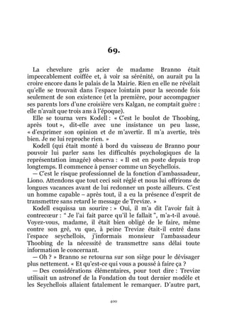 400
69.
La chevelure gris acier de madame Branno était
impeccablement coiffée et, à voir sa sérénité, on aurait pu la
croire encore dans le palais de la Mairie. Rien en elle ne révélait
quřelle se trouvait dans lřespace lointain pour la seconde fois
seulement de son existence (et la première, pour accompagner
ses parents lors dřune croisière vers Kalgan, ne comptait guère :
elle nřavait que trois ans à lřépoque).
Elle se tourna vers Kodell : « Cřest le boulot de Thoobing,
après tout », dit-elle avec une insistance un peu lasse,
« dřexprimer son opinion et de mřavertir. Il mřa avertie, très
bien. Je ne lui reproche rien. »
Kodell (qui était monté à bord du vaisseau de Branno pour
pouvoir lui parler sans les difficultés psychologiques de la
représentation imagée) observa : « Il est en poste depuis trop
longtemps. Il commence à penser comme un Seychellois.
ŕ Cřest le risque professionnel de la fonction dřambassadeur,
Liono. Attendons que tout ceci soit réglé et nous lui offrirons de
longues vacances avant de lui redonner un poste ailleurs. Cřest
un homme capable Ŕ après tout, il a eu la présence dřesprit de
transmettre sans retard le message de Trevize. »
Kodell esquissa un sourire : » Oui, il mřa dit lřavoir fait à
contrecœur : Ŗ Je lřai fait parce quřil le fallait ŗ, mřa-t-il avoué.
Voyez-vous, madame, il était bien obligé de le faire, même
contre son gré, vu que, à peine Trevize était-il entré dans
lřespace seychellois, jřinformais monsieur lřambassadeur
Thoobing de la nécessité de transmettre sans délai toute
information le concernant.
ŕ Oh ? » Branno se retourna sur son siège pour le dévisager
plus nettement. « Et quřest-ce qui vous a poussé à faire ça ?
ŕ Des considérations élémentaires, pour tout dire : Trevize
utilisait un astronef de la Fondation du tout dernier modèle et
les Seychellois allaient fatalement le remarquer. Dřautre part,
 
