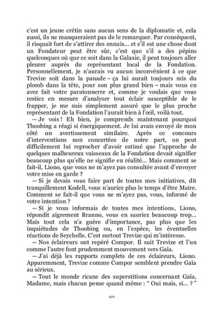 401
cřest un jeune crétin sans aucun sens de la diplomatie et, cela
aussi, ils ne manqueraient pas de le remarquer. Par conséquent,
il risquait fort de sřattirer des ennuis... et sřil est une chose dont
un Fondateur peut être sûr, cřest que sřil a des pépins
quelconques où que ce soit dans la Galaxie, il peut toujours aller
pleurer auprès du représentant local de la Fondation.
Personnellement, je nřaurais vu aucun inconvénient à ce que
Trevize soit dans la panade Ŕ ça lui aurait toujours mis du
plomb dans la tête, pour son plus grand bien Ŕ mais vous en
avez fait votre paratonnerre et, comme je voulais que vous
restiez en mesure dřanalyser tout éclair susceptible de le
frapper, je me suis simplement assuré que le plus proche
représentant de la Fondation lřaurait bien à lřœil, voilà tout.
ŕ Je vois ! Eh bien, je comprends maintenant pourquoi
Thoobing a réagi si énergiquement. Je lui avais envoyé de mon
côté un avertissement similaire. Après ce concours
dřinterventions non concertées de notre part, on peut
difficilement lui reprocher dřavoir estimé que lřapproche de
quelques malheureux vaisseaux de la Fondation devait signifier
beaucoup plus quřelle ne signifie en réalité... Mais comment se
fait-il, Liono, que vous ne mřayez pas consultée avant dřenvoyer
votre mise en garde ?
ŕ Si je devais vous faire part de toutes mes initiatives, dit
tranquillement Kodell, vous nřauriez plus le temps dřêtre Maire.
Comment se fait-il que vous ne mřayez pas, vous, informé de
votre intention ?
ŕ Si je vous informais de toutes mes intentions, Liono,
répondit aigrement Branno, vous en sauriez beaucoup trop...
Mais tout cela nřa guère dřimportance, pas plus que les
inquiétudes de Thoobing ou, en lřespèce, les éventuelles
réactions de Seychelle. Cřest surtout Trevize qui mřintéresse.
ŕ Nos éclaireurs ont repéré Compor. Il suit Trevize et lřun
comme lřautre font prudemment mouvement vers Gaïa.
ŕ Jřai déjà les rapports complets de ces éclaireurs, Liono.
Apparemment, Trevize comme Compor semblent prendre Gaïa
au sérieux.
ŕ Tout le monde ricane des superstitions concernant Gaïa,
Madame, mais chacun pense quand même : Ŗ Oui mais, si... ? ŗ
 