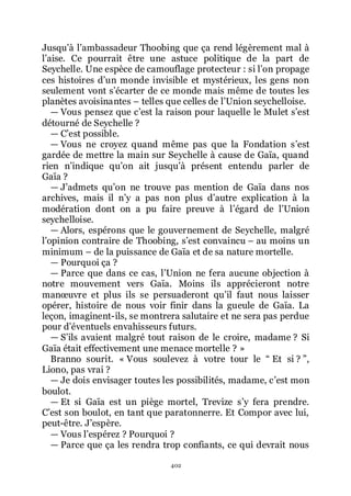 402
Jusquřà lřambassadeur Thoobing que ça rend légèrement mal à
lřaise. Ce pourrait être une astuce politique de la part de
Seychelle. Une espèce de camouflage protecteur : si lřon propage
ces histoires dřun monde invisible et mystérieux, les gens non
seulement vont sřécarter de ce monde mais même de toutes les
planètes avoisinantes Ŕ telles que celles de lřUnion seychelloise.
ŕ Vous pensez que cřest la raison pour laquelle le Mulet sřest
détourné de Seychelle ?
ŕ Cřest possible.
ŕ Vous ne croyez quand même pas que la Fondation sřest
gardée de mettre la main sur Seychelle à cause de Gaïa, quand
rien nřindique quřon ait jusquřà présent entendu parler de
Gaïa ?
ŕ Jřadmets quřon ne trouve pas mention de Gaïa dans nos
archives, mais il nřy a pas non plus dřautre explication à la
modération dont on a pu faire preuve à lřégard de lřUnion
seychelloise.
ŕ Alors, espérons que le gouvernement de Seychelle, malgré
lřopinion contraire de Thoobing, sřest convaincu Ŕ au moins un
minimum Ŕ de la puissance de Gaïa et de sa nature mortelle.
ŕ Pourquoi ça ?
ŕ Parce que dans ce cas, lřUnion ne fera aucune objection à
notre mouvement vers Gaïa. Moins ils apprécieront notre
manœuvre et plus ils se persuaderont quřil faut nous laisser
opérer, histoire de nous voir finir dans la gueule de Gaïa. La
leçon, imaginent-ils, se montrera salutaire et ne sera pas perdue
pour dřéventuels envahisseurs futurs.
ŕ Sřils avaient malgré tout raison de le croire, madame ? Si
Gaïa était effectivement une menace mortelle ? »
Branno sourit. « Vous soulevez à votre tour le Ŗ Et si ? ŗ,
Liono, pas vrai ?
ŕ Je dois envisager toutes les possibilités, madame, cřest mon
boulot.
ŕ Et si Gaïa est un piège mortel, Trevize sřy fera prendre.
Cřest son boulot, en tant que paratonnerre. Et Compor avec lui,
peut-être. Jřespère.
ŕ Vous lřespérez ? Pourquoi ?
ŕ Parce que ça les rendra trop confiants, ce qui devrait nous
 