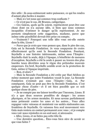 403
être utile : ils sous-estimeront notre puissance, ce qui les rendra
dřautant plus faciles à manier.
ŕ Mais si cřest nous qui sommes trop confiants ?
ŕ Ce nřest pas le cas, dit Branno, catégorique.
ŕ Ces Gaïens, quels quřils soient, représentent peut-être une
chose dont on nřa aucune idée, si bien que nous sommes
incapables dřestimer le danger quřils représentent. Je me
permets simplement cette suggestion, madame, parce que
même cette possibilité devrait être prise en compte.
ŕ Vraiment ? Pourquoi une telle idée vous est-elle entrée
dans la tête, Liono ?
ŕ Parce que je crois que vous pensez que, dans le pire des cas,
Gaïa est la Seconde Fondation. Je vous soupçonne de croire
effectivement quřils sont la Seconde Fondation. Pourtant,
Seychelle a une histoire intéressante, même sous lřEmpire :
Seychelle était la seule, déjà à lřépoque, à bénéficier de mesures
dřexception. Seychelle a été la seule à passer au travers des plus
lourdes taxes décrétées sous le règne des prétendus mauvais
empereurs. En bref, Seychelle semble avoir eu la protection de
Gaïa, même à lřépoque impériale.
ŕ Bon, et alors ?
ŕ Mais la Seconde Fondation a été créée par Hari Seldon au
même moment que notre Fondation voyait le jour. La Seconde
Fondation nřexistait pas sous lřEmpire Ŕ Gaïa, si. Par
conséquent, Gaïa ne peut pas être la Seconde Fondation. Cřest
quelque chose dřautre Ŕ et il est bien possible que ce soit
quelque chose de pire.
ŕ Je ne compte pas me laisser terrifier par lřinconnu, Liono. Il
nřy a que deux sources possibles de danger : les armes
physiques, et les armes mentales. Et nous savons parfaitement
nous prémunir contre les unes et les autres... Vous allez
regagner votre vaisseau et maintenir vos unités stationnées aux
frontières de Seychelle. Ce vaisseau fera seul mouvement vers
Gaïa mais restera en contact permanent avec vous ; et je compte
vous voir nous rejoindre en un seul saut, si nécessaire.
« Allez, Liono, et ne faites pas cette tête-là.
ŕ Une dernière question... Êtes-vous bien sûre de savoir ce
que vous faites ?
 