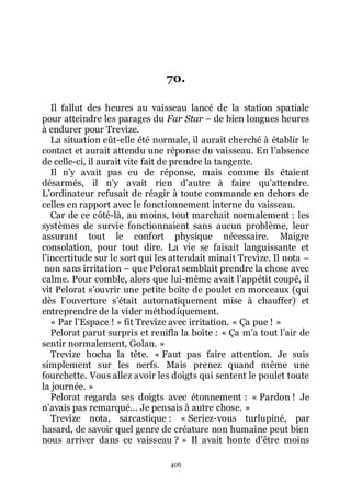 406
70.
Il fallut des heures au vaisseau lancé de la station spatiale
pour atteindre les parages du Far Star Ŕ de bien longues heures
à endurer pour Trevize.
La situation eût-elle été normale, il aurait cherché à établir le
contact et aurait attendu une réponse du vaisseau. En lřabsence
de celle-ci, il aurait vite fait de prendre la tangente.
Il nřy avait pas eu de réponse, mais comme ils étaient
désarmés, il nřy avait rien dřautre à faire quřattendre.
Lřordinateur refusait de réagir à toute commande en dehors de
celles en rapport avec le fonctionnement interne du vaisseau.
Car de ce côté-là, au moins, tout marchait normalement : les
systèmes de survie fonctionnaient sans aucun problème, leur
assurant tout le confort physique nécessaire. Maigre
consolation, pour tout dire. La vie se faisait languissante et
lřincertitude sur le sort qui les attendait minait Trevize. Il nota Ŕ
non sans irritation Ŕ que Pelorat semblait prendre la chose avec
calme. Pour comble, alors que lui-même avait lřappétit coupé, il
vit Pelorat sřouvrir une petite boîte de poulet en morceaux (qui
dès lřouverture sřétait automatiquement mise à chauffer) et
entreprendre de la vider méthodiquement.
« Par lřEspace ! » fit Trevize avec irritation. « Ça pue ! »
Pelorat parut surpris et renifla la boîte : « Ça mřa tout lřair de
sentir normalement, Golan. »
Trevize hocha la tête. « Faut pas faire attention. Je suis
simplement sur les nerfs. Mais prenez quand même une
fourchette. Vous allez avoir les doigts qui sentent le poulet toute
la journée. »
Pelorat regarda ses doigts avec étonnement : « Pardon ! Je
nřavais pas remarqué... Je pensais à autre chose. »
Trevize nota, sarcastique : « Seriez-vous turlupiné, par
hasard, de savoir quel genre de créature non humaine peut bien
nous arriver dans ce vaisseau ? » Il avait honte dřêtre moins
 