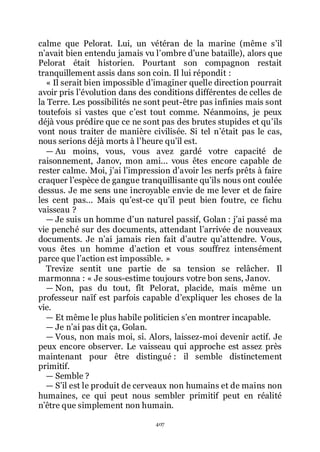 407
calme que Pelorat. Lui, un vétéran de la marine (même sřil
nřavait bien entendu jamais vu lřombre dřune bataille), alors que
Pelorat était historien. Pourtant son compagnon restait
tranquillement assis dans son coin. Il lui répondit :
« Il serait bien impossible dřimaginer quelle direction pourrait
avoir pris lřévolution dans des conditions différentes de celles de
la Terre. Les possibilités ne sont peut-être pas infinies mais sont
toutefois si vastes que cřest tout comme. Néanmoins, je peux
déjà vous prédire que ce ne sont pas des brutes stupides et quřils
vont nous traiter de manière civilisée. Si tel nřétait pas le cas,
nous serions déjà morts à lřheure quřil est.
ŕ Au moins, vous, vous avez gardé votre capacité de
raisonnement, Janov, mon ami... vous êtes encore capable de
rester calme. Moi, jřai lřimpression dřavoir les nerfs prêts à faire
craquer lřespèce de gangue tranquillisante quřils nous ont coulée
dessus. Je me sens une incroyable envie de me lever et de faire
les cent pas... Mais quřest-ce quřil peut bien foutre, ce fichu
vaisseau ?
ŕ Je suis un homme dřun naturel passif, Golan : jřai passé ma
vie penché sur des documents, attendant lřarrivée de nouveaux
documents. Je nřai jamais rien fait dřautre quřattendre. Vous,
vous êtes un homme dřaction et vous souffrez intensément
parce que lřaction est impossible. »
Trevize sentit une partie de sa tension se relâcher. Il
marmonna : « Je sous-estime toujours votre bon sens, Janov.
ŕ Non, pas du tout, fît Pelorat, placide, mais même un
professeur naïf est parfois capable dřexpliquer les choses de la
vie.
ŕ Et même le plus habile politicien sřen montrer incapable.
ŕ Je nřai pas dit ça, Golan.
ŕ Vous, non mais moi, si. Alors, laissez-moi devenir actif. Je
peux encore observer. Le vaisseau qui approche est assez près
maintenant pour être distingué : il semble distinctement
primitif.
ŕ Semble ?
ŕ Sřil est le produit de cerveaux non humains et de mains non
humaines, ce qui peut nous sembler primitif peut en réalité
nřêtre que simplement non humain.
 
