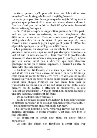 408
ŕ Vous pensez quřil pourrait être de fabrication non
humaine ? » et le visage de Pelorat rougit légèrement.
« Je ne peux pas dire. Je suppose que les objets fabriqués Ŕ si
grandes que puissent être leurs variations dřune culture à
lřautre Ŕ nřont pas tout à fait la plasticité quřautorise lřéventail
des caractères génétiques.
ŕ Ce nřest jamais quřune supposition gratuite de votre part :
tout ce que nous connaissons, ce sont simplement des
différences de cultures. Nous ne connaissons pas dřespèces
intelligentes différentes de nous et, par conséquent, nous
nřavons aucun moyen de juger à quel point peuvent différer les
objets fabriqués par des intelligences différentes.
« Les poissons, les dauphins, les manchots, les calmars Ŕ et
jusquřaux ambiflexes Ŕ qui ne sont pas dřorigine terrestre Ŕ si
tant est que les autres le soient Ŕ, tous résolvent le problème du
mouvement dans un médium visqueux par le profilage, si bien
que leur aspect nřest pas si différent que leur structure
génétique aurait pu le laisser supposer. Il pourrait en être de
même des objets fabriqués.
ŕ En tout cas, fit Trevize, je me sens déjà mieux. Parler de
tout et de rien avec vous, Janov, me calme les nerfs. Et puis je
crois quřon ne va pas tarder à être fixés : ce vaisseau ne va pas
pouvoir sřarrimer au nôtre et quels quřils soient, ses occupants
seront bien obligés dřutiliser un bon vieux filin pour se
transborder (à moins que ce ne soit nous quřon invite, dřune
manière ou de lřautre, à effectuer la manœuvre), vu que
lřunilock est inutilisable... A moins quřun non-humain nřemploie
un autre système, totalement différent.
ŕ De quelle taille est ce vaisseau ?
ŕ Faute de pouvoir utiliser lřordinateur de bord pour calculer
sa distance par radar, je ne vois pas comment évaluer sa taille. »
Une amarre serpenta en direction du Far Star.
« Soit il y a un homme à bord, remarqua Trevize, soit les non-
humains emploient le même système. Cřest peut-être bien le
seul utilisable.
ŕ Ils pourraient se servir dřun tube, ou dřune échelle
horizontale.
ŕ Ce sont des objets non flexibles : il serait bien trop
 