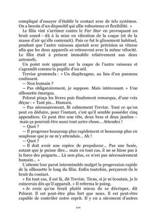 409
compliqué dřessayer dřétablir le contact avec de tels systèmes.
On a besoin dřun dispositif qui allie robustesse et flexibilité. »
Le filin vint sřarrimer contre le Far Star en provoquant un
bruit sourd Ŕ dû à la mise en vibration de la coque (et de la
masse dřair quřelle contenait). Puis ce fut le glissement habituel,
pendant que lřautre vaisseau ajustait avec précision sa vitesse
afin que les deux appareils se retrouvent avec la même vélocité.
Le filin était à présent immobile relativement aux deux
astronefs.
Un point noir apparut sur la coque de lřautre vaisseau et
sřagrandit comme la pupille dřun œil.
Trevize grommela : « Un diaphragme, au lieu dřun panneau
coulissant.
ŕ Non humain ?
ŕ Pas obligatoirement, je suppose. Mais intéressant. » Une
silhouette émergea.
Pelorat pinça les lèvres puis finalement remarqua, dřune voix
déçue : « Tant pis... Humain.
ŕ Pas nécessairement, fit calmement Trevize. Tout ce quřon
peut en déduire, pour lřinstant, cřest quřil semble posséder cinq
appendices. Ce peut être une tête, deux bras et deux jambes Ŕ
mais ça pourrait être aussi tout autre chose... Attendez !
ŕ Quoi ?
ŕ Il progresse beaucoup plus rapidement et beaucoup plus en
souplesse que je ne mřy attendais... Ah !
ŕ Quoi ?
ŕ Il doit avoir une espèce de propulseur... Pas une fusée,
autant que je puisse dire... mais en tout cas, il ne se hisse pas à
la force des poignets... Là non plus, ce nřest pas nécessairement
humain... »
Lřattente leur parut interminable malgré la progression rapide
de la silhouette le long du filin. Enfin toutefois, perçurent-ils le
bruit du contact.
« En tout cas, il est là, dit Trevize. Tiens, si je mřécoutais, je le
coincerais dès quřil apparaît. » Il referma le poing.
« Je crois quřon ferait plutôt mieux de se décrisper, dit
Pelorat. Il est peut-être plus fort que nous. Il est peut-être
capable de contrôler notre esprit. Il y en a sûrement dřautres
 