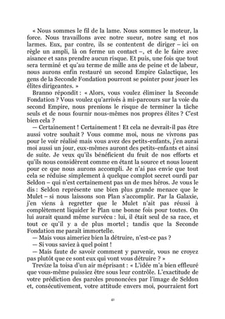 41
« Nous sommes le fil de la lame. Nous sommes le moteur, la
force. Nous travaillons avec notre sueur, notre sang et nos
larmes. Eux, par contre, ils se contentent de diriger Ŕ ici on
règle un ampli, là on ferme un contact Ŕ, et de le faire avec
aisance et sans prendre aucun risque. Et puis, une fois que tout
sera terminé et quřau terme de mille ans de peine et de labeur,
nous aurons enfin restauré un second Empire Galactique, les
gens de la Seconde Fondation pourront se pointer pour jouer les
élites dirigeantes. »
Branno répondit : « Alors, vous voulez éliminer la Seconde
Fondation ? Vous voulez quřarrivés à mi-parcours sur la voie du
second Empire, nous prenions le risque de terminer la tâche
seuls et de nous fournir nous-mêmes nos propres élites ? Cřest
bien cela ?
ŕ Certainement ! Certainement ! Et cela ne devrait-il pas être
aussi votre souhait ? Vous comme moi, nous ne vivrons pas
pour le voir réalisé mais vous avez des petits-enfants, jřen aurai
moi aussi un jour, eux-mêmes auront des petits-enfants et ainsi
de suite. Je veux quřils bénéficient du fruit de nos efforts et
quřils nous considèrent comme en étant la source et nous louent
pour ce que nous aurons accompli. Je nřai pas envie que tout
cela se réduise simplement à quelque complot secret ourdi par
Seldon Ŕ qui nřest certainement pas un de mes héros. Je vous le
dis : Seldon représente une bien plus grande menace que le
Mulet Ŕ si nous laissons son Plan sřaccomplir. Par la Galaxie,
jřen viens à regretter que le Mulet nřait pas réussi à
complètement liquider le Plan une bonne fois pour toutes. On
lui aurait quand même survécu : lui, il était seul de sa race, et
tout ce quřil y a de plus mortel ; tandis que la Seconde
Fondation me paraît immortelle.
ŕ Mais vous aimeriez bien la détruire, nřest-ce pas ?
ŕ Si vous saviez à quel point !
ŕ Mais faute de savoir comment y parvenir, vous ne croyez
pas plutôt que ce sont eux qui vont vous détruire ? »
Trevize la toisa dřun air méprisant : « Lřidée mřa bien effleuré
que vous-même puissiez être sous leur contrôle. Lřexactitude de
votre prédiction des paroles prononcées par lřimage de Seldon
et, consécutivement, votre attitude envers moi, pourraient fort
 