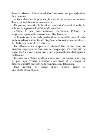 410
dans le vaisseau. Attendons dřabord de savoir un peu qui est en
face de nous.
ŕ Vous devenez de plus en plus sensé de minute en minute,
Janov, et moi de moins en moins. »
Ils purent entendre le bruit du sas qui sřouvrait et enfin la
silhouette apparut à lřintérieur de la cabine.
« Taille à peu près normale, marmonna Pelorat. Le
scaphandre pourrait convenir à un être humain.
ŕ Jamais vu ni entendu parler dřun tel modèle mais il reste
toutefois dans les limites de lřingénierie humaine, me semble-t-
il... Enfin, ça ne veut rien dire... »
La silhouette en scaphandre sřimmobilisa devant eux, un
membre supérieur se leva vers le casque qui, sřil était fait de
verre, était en verre sans tain : on ne pouvait rien distinguer à
lřintérieur.
Le membre effleura quelque chose avec un mouvement trop
vif pour que Trevize distingue clairement, et le casque se
détacha aussitôt du reste de la combinaison. Il bascula.
Pour révéler le visage dřune femme jeune et
incontestablement jolie.
 