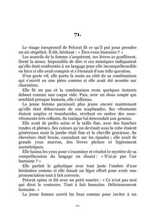 411
71.
Le visage inexpressif de Pelorat fit ce quřil put pour prendre
un air stupéfait. Il dit, hésitant : « Êtes-vous humaine ? »
Les sourcils de la femme sřarquèrent, ses lèvres se gonflèrent,
firent la moue. Impossible de dire si ces mimiques indiquaient
quřelle était confrontée à un langage pour elle incompréhensible
ou bien si elle avait compris et sřétonnait dřune telle question.
Dřun geste vif, elle porta la main au côté de sa combinaison
qui sřouvrit en une pièce comme si elle avait été montée sur
charnières.
Elle fit un pas et la combinaison resta quelques instants
debout comme une coque vide. Puis, avec un doux soupir qui
semblait presque humain, elle sřaffaissa.
La jeune femme paraissait plus jeune encore maintenant
quřelle était débarrassée de son scaphandre. Ses vêtements
étaient amples et translucides, révélant en ombre des sous-
vêtements très collants. Sa tunique lui descendait aux genoux.
Elle avait de petits seins et la taille fine, avec des hanches
rondes et pleines. Ses cuisses quřon devinait sous la robe étaient
généreuses mais la jambe était fine et la cheville gracieuse. Sa
chevelure était brune, cascadant sur les épaules ; elle avait de
grands yeux marron, des lèvres pleines et légèrement
asymétriques.
Elle baissa les yeux pour sřexaminer et résolut le mystère de sa
compréhension du langage en disant : « Nřai-je pas lřair
humaine ? »
Elle parlait le galactique avec tout juste lřombre dřune
hésitation comme si elle faisait un léger effort pour avoir une
prononciation tout à fait correcte.
Pelorat opina et dit avec un petit sourire : « Ce nřest pas moi
qui dirai le contraire. Tout à fait humaine. Délicieusement
humaine. »
La jeune femme ouvrit les bras comme pour inviter à un
 