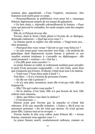 412
examen plus approfondi. « Jřose lřespérer, messieurs. Des
hommes sont morts pour ce corps.
ŕ Personnellement, je préférerais vivre pour lui », remarqua
Pelorat, légèrement surpris de cet assaut de galanterie.
« Un bon choix », répondit solennellement la femme. « Pour
ceux qui peuvent le connaître, les seuls soupirs sont des soupirs
dřextase. »
Elle rit, et Pelorat rit avec elle.
Trevize, dont le front sřétait plissé à lřécoute de ce dialogue,
demanda rudement : « Quel âge avez-vous ? »
La femme parut se replier sur elle-même. « Vingt-trois ans...
cher monsieur.
ŕ Pourquoi êtes-vous venue ? Quřest-ce que vous faites ici ?
ŕ Je suis venue pour vous escorter vers Gaïa. » Sa maîtrise du
galactique était légèrement moins bonne à présent et ses
voyelles avaient tendance à sřarrondir en diphtongues : elle
avait prononcé « venioue » et « Gaï-ha ».
« Une fille pour nous escorter ! »
La jeune femme se raidit, se redressant soudain pour prendre
le port dřune personne responsable : « Je suis Gaïa, aussi bien
que nřimporte qui dřautre. Dřabord, cřétait mon tour à la station.
ŕ Votre tour ? Vous étiez seule à bord ? »
Très fière : « Il nřy a besoin de personne dřautre.
ŕ Et elle est vide à présent ?
ŕ Je nřy suis plus, monsieur, mais elle nřest pas vide. Elle est
toujours là.
ŕ Elle ? De qui voulez-vous parler ?
ŕ De la station. Cřest Gaïa. Elle nřa pas besoin de moi. Elle
retient votre vaisseau.
ŕ Alors, que faites-vous dans la station ?
ŕ Cřest mon tour. »
Pelorat avait pris Trevize par la manche et sřétait fait
rabrouer. Il fit une nouvelle tentative. « Golan », dit-il avec un
murmure pressant. « Ne lui criez pas dessus. Ce nřest quřune
jeune fille. Laissez-moi mřen occuper. »
Trevize hocha la tête avec colère mais Pelorat dit : « Jeune
femme, comment vous appelez-vous ? »
La jeune femme sourit, soudainement radieuse, comme en
 