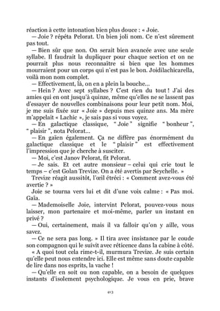 413
réaction à cette intonation bien plus douce : « Joie.
ŕ Joie ? répéta Pelorat. Un bien joli nom. Ce nřest sûrement
pas tout.
ŕ Bien sûr que non. On serait bien avancée avec une seule
syllabe. Il faudrait la dupliquer pour chaque section et on ne
pourrait plus nous reconnaître si bien que les hommes
mourraient pour un corps qui nřest pas le bon. Joidilachicarella,
voilà mon nom complet.
ŕ Effectivement, là, on en a plein la bouche...
ŕ Hein ? Avec sept syllabes ? Cřest rien du tout ! Jřai des
amies qui en ont jusquřà quinze, même quřelles ne se lassent pas
dřessayer de nouvelles combinaisons pour leur petit nom. Moi,
je me suis fixée sur « Joie » depuis mes quinze ans. Ma mère
mřappelait « Lachic », je sais pas si vous voyez.
ŕ En galactique classique, Ŗ Joie ŗ signifie Ŗ bonheur ŗ,
Ŗ plaisir ŗ, nota Pelorat...
ŕ En gaïen également. Ça ne diffère pas énormément du
galactique classique et le Ŗ plaisir ŗ est effectivement
lřimpression que je cherche à susciter.
ŕ Moi, cřest Janov Pelorat, fit Pelorat.
ŕ Je sais. Et cet autre monsieur Ŕ celui qui crie tout le
temps Ŕ cřest Golan Trevize. On a été avertis par Seychelle. »
Trevize réagit aussitôt, lřœil étréci : « Comment avez-vous été
avertie ? »
Joie se tourna vers lui et dit dřune voix calme : « Pas moi.
Gaïa.
ŕ Mademoiselle Joie, intervint Pelorat, pouvez-vous nous
laisser, mon partenaire et moi-même, parler un instant en
privé ?
ŕ Oui, certainement, mais il va falloir quřon y aille, vous
savez.
ŕ Ce ne sera pas long. » Il tira avec insistance par le coude
son compagnon qui le suivit avec réticence dans la cabine à côté.
« A quoi tout cela rime-t-il, murmura Trevize. Je suis certain
quřelle peut nous entendre ici. Elle est même sans doute capable
de lire dans nos esprits, la vache !
ŕ Quřelle en soit ou non capable, on a besoin de quelques
instants dřisolement psychologique. Je vous en prie, brave
 