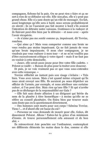 414
compagnon, fichons-lui la paix. On ne peut rien y faire et ça ne
sert à rien de se défouler sur elle. Elle non plus, elle nřy peut pas
grand-chose. Elle nřa sans doute quřun rôle de messager. En fait,
aussi longtemps quřelle sera à bord, nous serons probablement
en sûreté ; ils ne lřauraient pas fait monter à bord sřils avaient
lřintention de détruire notre vaisseau. Continuez à la rudoyer et
ils finiront peut-être bien par le détruire Ŕ et nous avec Ŕ après
lřavoir récupérée.
ŕ Je nřaime pas me sentir comme ça, impuissant, dit Trevize,
ronchon.
ŕ Qui aime ça ? Mais vous comporter comme une brute ne
vous rendra pas moins impuissant. Ça ne fait jamais de vous
quřune brute impuissante. O mon cher compagnon, je ne
voudrais pas vous rudoyer à mon tour Ŕ et ne mřen veuillez pas
dřêtre excessivement critique à votre égard Ŕ mais il ne faut pas
en vouloir à cette demoiselle.
ŕ Janov, elle serait assez jeune pour être votre fille cadette. »
Pelorat se raidit : « Raison de plus pour la traiter avec douceur.
Et puis, je ne vois vraiment pas ce que vous sous-entendez
avec cette remarque. »
Trevize réfléchit un instant puis son visage sřéclaira : « Très
bien. Vous avez raison. Mais cřest quand même crispant quřils
nous aient envoyé une fille. Ils auraient pu nous dépêcher un
officier de lřarmée, par exemple, et nous attribuer une certaine
valeur, si lřon peut dire. Mais rien quřune fille ? Et qui nřarrête
pas de se décharger de la responsabilité sur Gaïa ?
ŕ Elle fait sans doute allusion à un dirigeant qui hérite du
nom de la planète à titre honorifique Ŕ à moins quřelle ne se
réfère au conseil planétaire. On finira bien par trouver mais
sans doute pas en la questionnant directement.
ŕ Des hommes sont morts pour son corps ! fulmina Trevize.
Tiens !... et dřabord elle est basse du cul !
ŕ Personne ne vous demande de mourir pour elle, Golan, dit
doucement Pelorat. Allons ! Faites-lui la grâce dřun minimum
dřironie. Je trouve personnellement cela amusant et de bon
aloi. »
Ils retrouvèrent Joie penchée sur lřordinateur, contemplant
ses différents éléments les mains dans le dos, comme si elle
 