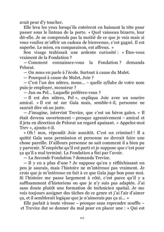 415
avait peur dřy toucher.
Elle leva les yeux lorsquřils entrèrent en baissant la tête pour
passer sous le linteau de la porte. « Quel vaisseau bizarre, leur
dit-elle. Je ne comprends pas la moitié de ce que je vois mais si
vous vouliez mřoffrir un cadeau de bienvenue, cřest gagné. Il est
superbe. Le mien, en comparaison, est affreux. »
Son visage trahissait une ardente curiosité : « Êtes-vous
vraiment de la Fondation ?
ŕ Comment connaissez-vous la Fondation ? demanda
Pelorat.
ŕ On nous en parle à lřécole. Surtout à cause du Mulet.
ŕ Pourquoi à cause du Mulet, Joie ?
ŕ Cřest lřun des nôtres, mons... Ŕ quelle syllabe de votre nom
puis-je employer, monsieur ?
ŕ Jan ou Pel... Laquelle préférez-vous ?
ŕ Il est des nôtres, Pel », expliqua Joie avec un sourire
amical. « Il est né sur Gaïa mais, semble-t-il, personne ne
saurait dire où au juste.
ŕ Jřimagine, intervint Trevize, que cřest un héros gaïen. » Il
était devenu ouvertement Ŕ presque agressivement Ŕ amical et
il jeta en direction de Pelorat un regard apaisant. « Appelez-moi
Trev », ajouta-t-il.
« Oh ! non, répondit Joie aussitôt. Cřest un criminel ! Il a
quitté Gaïa sans permission et personne ne devrait faire une
chose pareille. Dřailleurs personne ne sait comment il a bien pu
y parvenir. Nřempêche quřil est parti et je suppose que cřest pour
ça quřil a mal terminé. La Fondation a fini par lřavoir.
ŕ La Seconde Fondation ? demanda Trevize.
ŕ Il y en a plus dřune ? Je suppose quřen y réfléchissant un
peu je saurais, mais lřhistoire ne mřintéresse pas vraiment. Je
crois que je mřintéresse en fait à ce que Gaïa juge bon pour moi.
Si lřhistoire me passe largement à côté, cřest parce quřil y a
suffisamment dřhistoriens ou que je nřy suis pas adaptée. Jřai
sans doute plutôt une formation de technicien spatial. Je me
vois toujours assigner des tâches de ce genre et jřai lřair dřaimer
ça, et il semblerait logique que je nřaimerais pas ça si... »
Elle parlait à toute vitesse Ŕ presque sans reprendre souffle Ŕ
et Trevize dut se donner du mal pour en placer une : « Qui est
 