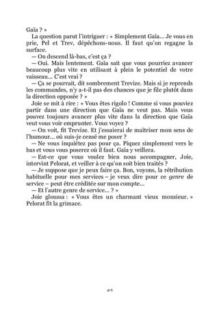 416
Gaïa ? »
La question parut lřintriguer : « Simplement Gaïa... Je vous en
prie, Pel et Trev, dépêchons-nous. Il faut quřon regagne la
surface.
ŕ On descend là-bas, cřest ça ?
ŕ Oui. Mais lentement. Gaïa sait que vous pourriez avancer
beaucoup plus vite en utilisant à plein le potentiel de votre
vaisseau... Cřest vrai ?
ŕ Ça se pourrait, dit sombrement Trevize. Mais si je reprends
les commandes, nřy a-t-il pas des chances que je file plutôt dans
la direction opposée ? »
Joie se mit à rire : « Vous êtes rigolo ! Comme si vous pouviez
partir dans une direction que Gaïa ne veut pas. Mais vous
pouvez toujours avancer plus vite dans la direction que Gaïa
veut vous voir emprunter. Vous voyez ?
ŕ On voit, fit Trevize. Et jřessaierai de maîtriser mon sens de
lřhumour... où suis-je censé me poser ?
ŕ Ne vous inquiétez pas pour ça. Piquez simplement vers le
bas et vous vous poserez où il faut. Gaïa y veillera.
ŕ Est-ce que vous voulez bien nous accompagner, Joie,
intervint Pelorat, et veiller à ce quřon soit bien traités ?
ŕ Je suppose que je peux faire ça. Bon, voyons, la rétribution
habituelle pour mes services Ŕ je veux dire pour ce genre de
service Ŕ peut être créditée sur mon compte...
ŕ Et lřautre genre de service... ? »
Joie gloussa : « Vous êtes un charmant vieux monsieur. »
Pelorat fit la grimace.
 