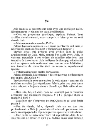 417
72.
Joie réagit à la descente sur Gaïa avec une excitation naïve.
Elle remarqua : « On ne sent pas dřaccélération.
ŕ Cřest un propulseur gravitique, expliqua Pelorat. Tout
accélère simultanément, nous compris, si bien quřon ne sent
rien du tout.
ŕ Mais comment ça marche, Pel ? »
Pelorat haussa les épaules. « Je pense que Trev le sait mais je
ne crois pas quřil soit vraiment dřhumeur à en discuter. »
Trevize sřétait rué presque avec avidité dans le puits
gravitationnel de Gaïa. Mais, comme lřen avait averti Joie, le
vaisseau répondait à ses ordres de manière sélective : une
tentative de traverser en biais les lignes de champ gravitationnel
était acceptée Ŕ mais seulement avec une certaine hésitation ;
une tentative de remontée était en revanche superbement
ignorée.
Il nřétait toujours pas maître du vaisseau.
Pelorat demanda doucement : « Est-ce que vous ne descendez
pas un peu vite, Golan ? »
Trevize répondit avec une espèce de voix atone Ŕ essayant de
maîtriser sa colère (par égard pour Pelorat plus que pour toute
autre raison) : « La jeune dame a bien dit que Gaïa veillerait sur
nous.
ŕ Bien sûr, Pel, dit Joie. Gaïa ne laisserait pas ce vaisseau
accomplir une manœuvre risquée... Y a-t-il quelque chose à
manger, à bord ?
ŕ Mais bien sûr, sřempressa Pelorat. Quřest-ce qui vous ferait
plaisir ?
ŕ Pas de viande, Pel », répondit Joie sur un ton très
professionnel. « Mais je prendrais volontiers du poisson ou des
œufs, accompagnés des légumes que vous pourriez avoir à bord.
ŕ Une partie de notre nourriture est seychelloise, Joie. Je ne
suis pas sûr de savoir ce quřil y a dedans, mais vous aimerez
 