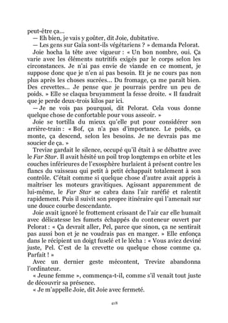 418
peut-être ça...
ŕ Eh bien, je vais y goûter, dit Joie, dubitative.
ŕ Les gens sur Gaïa sont-ils végétariens ? » demanda Pelorat.
Joie hocha la tête avec vigueur : « Un bon nombre, oui. Ça
varie avec les éléments nutritifs exigés par le corps selon les
circonstances. Je nřai pas envie de viande en ce moment, je
suppose donc que je nřen ai pas besoin. Et je ne cours pas non
plus après les choses sucrées... Du fromage, ça me paraît bien.
Des crevettes... Je pense que je pourrais perdre un peu de
poids. » Elle se claqua bruyamment la fesse droite. « Il faudrait
que je perde deux-trois kilos par ici.
ŕ Je ne vois pas pourquoi, dit Pelorat. Cela vous donne
quelque chose de confortable pour vous asseoir. »
Joie se tortilla du mieux quřelle put pour considérer son
arrière-train : « Bof, ça nřa pas dřimportance. Le poids, ça
monte, ça descend, selon les besoins. Je ne devrais pas me
soucier de ça. »
Trevize gardait le silence, occupé quřil était à se débattre avec
le Far Star. Il avait hésité un poil trop longtemps en orbite et les
couches inférieures de lřexosphère hurlaient à présent contre les
flancs du vaisseau qui petit à petit échappait totalement à son
contrôle. Cřétait comme si quelque chose dřautre avait appris à
maîtriser les moteurs gravitiques. Agissant apparemment de
lui-même, le Far Star se cabra dans lřair raréfié et ralentit
rapidement. Puis il suivit son propre itinéraire qui lřamenait sur
une douce courbe descendante.
Joie avait ignoré le frottement crissant de lřair car elle humait
avec délicatesse les fumets échappés du conteneur ouvert par
Pelorat : « Ça devrait aller, Pel, parce que sinon, ça ne sentirait
pas aussi bon et je ne voudrais pas en manger. » Elle enfonça
dans le récipient un doigt fuselé et le lécha : « Vous aviez deviné
juste, Pel. Cřest de la crevette ou quelque chose comme ça.
Parfait ! »
Avec un dernier geste mécontent, Trevize abandonna
lřordinateur.
« Jeune femme », commença-t-il, comme sřil venait tout juste
de découvrir sa présence.
« Je mřappelle Joie, dit Joie avec fermeté.
 