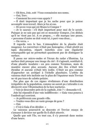 419
ŕ Eh bien, Joie, soit ! Vous connaissiez nos noms.
ŕ Oui, Trev.
ŕ Comment les avez-vous appris ?
ŕ Il était important que je les sache pour que je puisse
accomplir mon travail. Alors je les ai sus.
ŕ Et savez-vous qui est Munn Li Compor ?
ŕ Je le saurais Ŕ sřil était important pour moi de le savoir.
Puisque je ne sais pas qui est ce monsieur Compor, jřen déduis
quřil ne vient pas ici. A ce propos... » elle marqua une pause,
« personne dřautre ne doit venir ici, à part vous deux...
ŕ On verra. »
Il regarda vers le bas. Lřatmosphère de la planète était
nuageuse. La couverture nřétait pas homogène, cřétait plutôt un
tapis discontinu, réparti toutefois avec une régularité
remarquable qui ne permettait quasiment pas de distinguer la
surface.
Il passa sur micro-ondes et lřécran du radar sřillumina. La
surface était presque une image du ciel : il sřagissait, semblait-il,
dřune planète insulaire Ŕ un peu comme Terminus, mais de
manière encore plus accusée. Aucune des îles nřétait très
étendue et aucune nřétait très isolée. Cřétait un peu comme
dřapprocher un archipel à lřéchelle planétaire. Lřorbite du
vaisseau était très inclinée sur le plan de lřéquateur mais Trevize
ne vit pas trace de calotte polaire.
Pas plus que de ces signes révélateurs dřune distribution
irrégulière de la population, comme on aurait pu sřattendre à en
découvrir avec lřillumination de la face nocturne.
« Vais-je descendre près de la capitale, Joie ? » demanda-t-il.
Joie lui répondit dřune voix indifférente : « Gaïa vous posera à
lřendroit qui convient.
ŕ Je préférerais une grande ville.
ŕ Voulez-vous dire un vaste groupe de gens ?
ŕ Oui.
ŕ Cřest à Gaïa dřen décider. »
Le vaisseau poursuivit sa descente et Trevize essaya de
sřamuser à deviner sur quelle île il allait atterrir.
Quelle que soit lřîle, en tout cas, il sřy poserait dans moins
dřune heure.
 