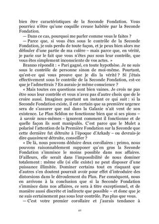 42
bien être caractéristiques de la Seconde Fondation. Vous
pourriez nřêtre quřune coquille creuse habitée par la Seconde
Fondation.
ŕ Dans ce cas, pourquoi me parler comme vous le faites ?
ŕ Parce que, si vous êtes sous le contrôle de la Seconde
Fondation, je suis perdu de toute façon, et je peux bien alors me
défouler dřune partie de ma colère Ŕ mais parce que, en vérité,
je parie sur le fait que vous nřêtes pas sous leur contrôle, que
vous êtes simplement inconsciente de vos actes. »
Branno répondit : « Pari gagné, en toute hypothèse. Je ne suis
sous le contrôle de personne sinon de moi-même. Pourtant,
quřest-ce qui vous prouve que je dis la vérité ? Si jřétais
effectivement sous le contrôle de la Seconde Fondation, est-ce
que je lřadmettrais ? En aurais-je même conscience ?
« Mais toutes ces questions sont bien vaines. Je crois ne pas
être sous leur contrôle et vous nřavez pas dřautre choix que de le
croire aussi. Imaginez pourtant un instant ce qui suit : si la
Seconde Fondation existe, il est certain que sa première urgence
sera de sřassurer que nul dans la Galaxie nřait vent de son
existence. Le Plan Seldon ne fonctionne bien que si ses pions Ŕ
à savoir nous-mêmes Ŕ ignorent comment il fonctionne et de
quelle façon ils sont manipulés. Cřest parce que le Mulet a
polarisé lřattention de la Première Fondation sur la Seconde que
cette dernière fut détruite à lřépoque dřArkady Ŕ ou devrais-je
dire quasiment détruite, conseiller ?
« De là, nous pouvons déduire deux corollaires : primo, nous
pouvons raisonnablement supposer quřen gros la Seconde
Fondation sřimmisce le moins possible dans nos affaires.
Dřailleurs, elle serait dans lřimpossibilité de nous dominer
totalement : même elle (si elle existe) ne peut disposer dřune
puissance illimitée. Dominer certains tout en risquant que
dřautres sřen doutent pourrait avoir pour effet dřintroduire des
distorsions dans le déroulement du Plan. Par conséquent, nous
en arrivons à la conclusion que si la Seconde Fondation
sřimmisce dans nos affaires, ce sera à titre exceptionnel, et de
manière aussi discrète et indirecte que possible Ŕ et donc que je
ne suis certainement pas sous leur contrôle. Pas plus que vous.
ŕ Cřest votre premier corollaire et jřaurais tendance à
 