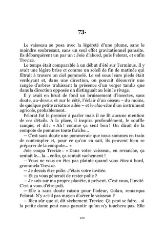 420
73.
Le vaisseau se posa avec la légèreté dřune plume, sans le
moindre soubresaut, sans un seul effet gravitationnel parasite.
Ils débarquèrent un par un : Joie dřabord, puis Pelorat, et enfin
Trevize.
Le temps était comparable à un début dřété sur Terminus. Il y
avait une légère brise et comme un soleil de fin de matinée qui
filtrait à travers un ciel pommelé. Le sol sous leurs pieds était
verdoyant et, dans une direction, on pouvait découvrir une
rangée dřarbres trahissant la présence dřun verger tandis que
dans la direction opposée on distinguait au loin le rivage.
Il y avait en bruit de fond un bruissement dřinsectes, sans
doute, au-dessus et sur le côté, lřéclair dřun oiseau Ŕ du moins,
de quelque petite créature ailée Ŕ et le clac-clac dřun instrument
agricole, probablement.
Pelorat fut le premier à parler mais il ne fit aucune mention
de ces détails. A la place, il inspira profondément, le souffle
rauque, et dit : « Ah ! comme ça sent bon ! On dirait de la
compote de pommes toute fraîche...
ŕ Cřest sans doute une pommeraie que nous sommes en train
de contempler et, pour ce quřon en sait, ils peuvent bien se
préparer de la compote... »
Joie coupa Trevize : « Dans votre vaisseau, en revanche, ça
sentait le... la... enfin, ça sentait vachement !
ŕ Vous ne vous en êtes pas plainte quand vous étiez à bord,
grommela Trevize.
ŕ Je devais être polie. Jřétais votre invitée.
ŕ Et ça vous gênerait de rester polie ?
ŕ Je suis sur ma propre planète, à présent. Cřest vous, lřinvité.
Cřest à vous dřêtre poli.
ŕ Elle a sans doute raison pour lřodeur, Golan, remarqua
Pelorat. Nřy a-t-il pas moyen dřaérer le vaisseau ?
ŕ Bien sûr que si, dit sèchement Trevize. Ça peut se faire... si
la petite dame peut nous garantir quřon nřy touchera pas. Elle
 