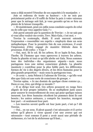 421
nous a déjà montré lřétendue de ses capacités à le manipuler. »
Joie se redressa de toute sa hauteur : « Je ne suis pas
précisément petite et sřil suffit de ficher la paix à votre vaisseau
pour que le ménage soit fait, je vous garantis quřon se fera un
plaisir de le laisser tranquille.
ŕ Et maintenant, peut-on enfin nous conduire auprès de celui
ou de celle que vous appelez Gaïa ? »
Joie parut amusée par la question de Trevize : « Je ne sais pas
si vous allez vouloir me croire, Trev. Mais Gaïa, cřest moi. »
Trevize la contempla, ébahi. Il avait souvent entendu
lřexpression « rassembler ses esprits » employée dans un sens
métaphorique. Pour la première fois de son existence, il avait
lřimpression dřêtre engagé de manière littérale dans le
processus. Il dit enfin : « Vous ?
ŕ Oui, moi. Et le sol. Et les arbres. Et ce lapin là-bas, dans
lřherbe. Et lřhomme que vous apercevez à travers les arbres.
Toute la planète et tout ce quřelle abrite est Gaïa. Nous sommes
tous des individus Ŕ des organismes séparés Ŕ mais nous
partageons tous une même conscience globale. La planète
inanimée y contribue pour la plus faible part, les différentes
formes de vie à des degrés divers, et les êtres humains pour la
plus grande proportion Ŕ mais nous la partageons tous.
ŕ Je crois », nota Pelorat à lřadresse de Trevize, « quřelle veut
dire que Gaïa est une sorte de conscience de groupe. »
Trevize opina. « Je me doutais de quelque chose comme ça...
Dans ce cas, Joie, qui dirige ce monde ?
ŕ Il se dirige tout seul. Ces arbres poussent en rangs bien
alignés de leur propre initiative. Ils se multiplient juste assez
pour assurer le renouvellement de ceux qui pour quelque raison
meurent. Les êtres humains récoltent les pommes dont ils ont
besoin ; les autres animaux, y compris les insectes, mangent
leur part Ŕ et seulement leur part.
ŕ Les insectes savent quelle est leur juste part, cřest ça ? dit
Trevize.
ŕ Oui... en un sens. Il pleut quand cřest nécessaire et il arrive
même quřil pleuve à verse quand cřest une averse qui est
nécessaire Ŕ tout comme il peut y avoir aussi une période de
sécheresse, si cřest de la sécheresse quřil faut...
 