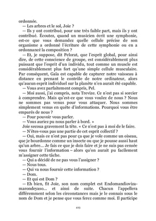 423
ordonnée.
ŕ Les arbres et le sol, Joie ?
ŕ Ils y ont contribué, pour une très faible part, mais ils y ont
contribué. Écoutez, quand un musicien écrit une symphonie,
est-ce que vous demandez quelle cellule précise de son
organisme a ordonné lřécriture de cette symphonie ou en a
ordonnancé la composition ?
ŕ Et, je suppose, dit Pelorat, que lřesprit global, pour ainsi
dire, de cette conscience de groupe, est considérablement plus
puissant que lřesprit dřun individu, tout comme un muscle est
considérablement plus fort quřune simple cellule musculaire.
Par conséquent, Gaïa est capable de capturer notre vaisseau à
distance en prenant le contrôle de notre ordinateur, alors
quřaucun esprit individuel sur la planète nřen aurait été capable.
ŕ Vous avez parfaitement compris, Pel.
ŕ Moi aussi, jřai compris, nota Trevize. Ce nřest pas si sorcier
à comprendre. Mais quřest-ce que vous voulez de nous ? Nous
ne sommes pas venus pour vous attaquer. Nous sommes
simplement venus en quête dřinformations. Pourquoi vous être
emparés de nous ?
ŕ Pour pouvoir vous parler.
ŕ Vous auriez pu nous parler à bord. »
Joie secoua gravement la tête. « Ce nřest pas à moi de le faire.
ŕ Nřêtes-vous pas une partie de cet esprit collectif ?
ŕ Oui, mais ce nřest pas pour ça que je vole comme un oiseau,
que je bourdonne comme un insecte ou que je pousse aussi haut
quřun arbre... Je fais ce que je dois faire et je ne suis pas censée
vous fournir lřinformation Ŕ alors quřon aurait pu facilement
mřassigner cette tâche.
ŕ Qui a décidé de ne pas vous lřassigner ?
ŕ Nous tous.
ŕ Qui va nous fournir cette information ?
ŕ Dom.
ŕ Et qui est Dom ?
ŕ Eh bien, fit Joie, son nom complet est Endomandioviza-
marondeyaso... et ainsi de suite. Chacun lřappellera
différemment selon les circonstances mais je le connais sous le
nom de Dom et je pense que vous ferez comme moi. Il participe
 