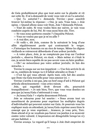 424
de Gaïa probablement plus que tout autre sur la planète et vit
sur cette île. Il mřa demandé de venir vous voir et on lřa autorisé.
ŕ Qui lřa autorisé ? » demanda Trevize Ŕ pour aussitôt
trouver lui-même la réponse : « Oui, je sais. Vous tous. » Joie
opina. « Quand allons-nous voir Dom, Joie ? demanda Pelorat.
ŕ Tout de suite. Si vous voulez bien me suivre, je vais vous
conduire auprès de lui, Pel. Et vous aussi bien sûr, Trev.
ŕ Et vous nous quitterez ensuite ? sřinquiéta Pelorat.
ŕ Vous ne voulez pas que je mřen aille ?
ŕ A vrai dire, non.
ŕ Et voilà », dit Joie, comme ils la suivaient le long dřune
allée régulièrement pavée qui contournait le verger.
« Jřintoxique les hommes en un rien de temps. Même les dignes
vieillards se retrouvent débordants dřune ardeur juvénile.
ŕ A votre place, Joie, je ne compterais pas trop sur lřardeur
juvénile », observa Pelorat, en riant. « Mais même si cřétait le
cas, je serais bien capable de ne pas savoir vous en faire profiter.
ŕ Oh ! ne mésestimez pas votre ardeur juvénile. Je fais des
miracles. »
Trevize le coupa sur un ton impatient : « Une fois arrivés là où
on va, combien de temps va-t-il falloir attendre ce Dom ?
ŕ Cřest lui qui vous attend. Après tout, cela fait des années
que Dom-via-Gaïa travaille pour vous amener ici. »
Trevize sřarrêta à mi-pas, jeta un bref coup dřœil à Pelorat qui
articula silencieusement : vous aviez raison.
Joie, qui regardait droit devant elle, poursuivit
tranquillement : « Je sais bien, Trev, que vous vous doutiez un
peu que je/nous/Gaïa sřintéressait à vous.
ŕ Je/nous/Gaïa ? » répéta doucement Pelorat.
Joie se retourna pour lui sourire : « Nous avons tout un
assortiment de pronoms pour exprimer les multiples degrés
dřindividualité qui peuvent exister sur Gaïa. Je pourrais vous les
expliquer mais en attendant, je/nous/Gaïa exprime assez bien le
concept que je veux exprimer... Avancez, je vous prie, Trev.
Dom attend et je ne voudrais pas forcer vos jambes à se mouvoir
contre votre volonté. Lřimpression est désagréable lorsquřon nřy
est pas habitué. »
Trevize avança. Le regard quřil lança à Joie était empreint de
 
