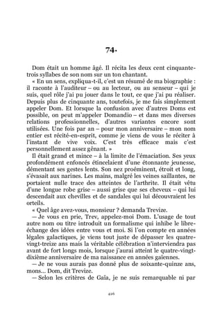 426
74.
Dom était un homme âgé. Il récita les deux cent cinquante-
trois syllabes de son nom sur un ton chantant.
« En un sens, expliqua-t-il, cřest un résumé de ma biographie :
il raconte à lřauditeur Ŕ ou au lecteur, ou au senseur Ŕ qui je
suis, quel rôle jřai pu jouer dans le tout, ce que jřai pu réaliser.
Depuis plus de cinquante ans, toutefois, je me fais simplement
appeler Dom. Et lorsque la confusion avec dřautres Doms est
possible, on peut mřappeler Domandio Ŕ et dans mes diverses
relations professionnelles, dřautres variantes encore sont
utilisées. Une fois par an Ŕ pour mon anniversaire Ŕ mon nom
entier est récité-en-esprit, comme je viens de vous le réciter à
lřinstant de vive voix. Cřest très efficace mais cřest
personnellement assez gênant. »
Il était grand et mince Ŕ à la limite de lřémaciation. Ses yeux
profondément enfoncés étincelaient dřune étonnante jeunesse,
démentant ses gestes lents. Son nez proéminent, étroit et long,
sřévasait aux narines. Les mains, malgré les veines saillantes, ne
portaient nulle trace des atteintes de lřarthrite. Il était vêtu
dřune longue robe grise Ŕ aussi grise que ses cheveux Ŕ qui lui
descendait aux chevilles et de sandales qui lui découvraient les
orteils.
« Quel âge avez-vous, monsieur ? demanda Trevize.
ŕ Je vous en prie, Trev, appelez-moi Dom. Lřusage de tout
autre nom ou titre introduit un formalisme qui inhibe le libre-
échange des idées entre vous et moi. Si lřon compte en années
légales galactiques, je viens tout juste de dépasser les quatre-
vingt-treize ans mais la véritable célébration nřinterviendra pas
avant de fort longs mois, lorsque jřaurai atteint le quatre-vingt-
dixième anniversaire de ma naissance en années gaïennes.
ŕ Je ne vous aurais pas donné plus de soixante-quinze ans,
mons... Dom, dit Trevize.
ŕ Selon les critères de Gaïa, je ne suis remarquable ni par
 
