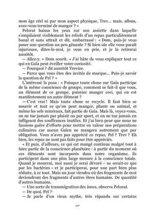 427
mon âge réel ni par mon aspect physique, Trev... mais, allons,
avez-vous terminé de manger ? »
Pelorat baissa les yeux sur son assiette dans laquelle
sřempilaient visiblement les reliefs dřun repas particulièrement
banal et sans attrait et dit, embarrassé : « Dom, puis-je vous
poser une question un peu gênante ? Si bien sûr elle vous paraît
injurieuse, dites-le-moi, je vous en prie, et je la retirerai
aussitôt.
ŕ Allez-y. » Dom sourit. « Jřai hâte de vous expliquer tout ce
qui en Gaïa peut éveiller votre curiosité.
ŕ Pourquoi ? dit aussitôt Trevize.
ŕ Parce que vous êtes des invités de marque... Puis-je savoir
la question de Pel ? »
Lřintéressé la posa : « Puisque toute chose sur Gaïa participe
de la même conscience de groupe, comment se fait-il que vous,
un élément de ce groupe, puissiez manger ceci, qui en est
manifestement un autre élément ?
ŕ Cřest vrai ! Mais toute chose se recycle. Il faut bien se
nourrir et tout ce quřon peut manger, plante ou animal, et
même les sels minéraux, fait partie de Gaïa. Mais là, voyez-vous,
on ne tue jamais par plaisir ou par sport, et on ne tue jamais en
infligeant des souffrances inutiles. Et jřai bien peur que nous ne
fassions guère dřefforts pour mettre en valeur nos préparations
culinaires car aucun Gaïen ne mangera autrement que par
obligation. Vous nřavez pas apprécié ce repas, Pel ? Trev ? Eh
bien, les repas ne sont pas faits pour être appréciés.
« Et puis, dřailleurs, ce qui est mangé continue malgré tout à
faire partie de la conscience planétaire : à partir du moment où
ces éléments sont incorporés dans notre organisme, ils
participent dans une plus large mesure à la conscience totale.
Quand je mourrai, moi aussi je serai dévoré Ŕ ne serait-ce que
par les bactéries Ŕ et je participerai, pour une part bien plus
réduite, à ce tout. Mais un jour viendra où des fragments de moi
deviendront des fragments dřautres êtres humains. De quantité
dřautres humains.
ŕ Une sorte de transmigration des âmes, observa Pelorat.
ŕ De quoi, Pel ?
ŕ Je parle dřun vieux mythe, très répandu sur certains
 