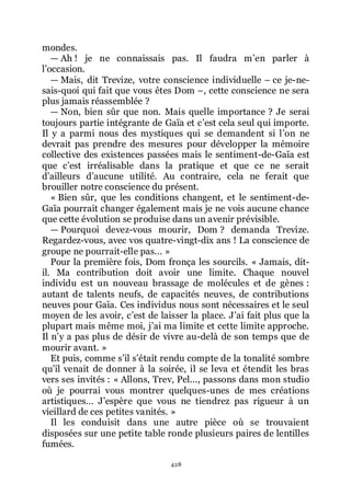 428
mondes.
ŕ Ah ! je ne connaissais pas. Il faudra mřen parler à
lřoccasion.
ŕ Mais, dit Trevize, votre conscience individuelle Ŕ ce je-ne-
sais-quoi qui fait que vous êtes Dom Ŕ, cette conscience ne sera
plus jamais réassemblée ?
ŕ Non, bien sûr que non. Mais quelle importance ? Je serai
toujours partie intégrante de Gaïa et cřest cela seul qui importe.
Il y a parmi nous des mystiques qui se demandent si lřon ne
devrait pas prendre des mesures pour développer la mémoire
collective des existences passées mais le sentiment-de-Gaïa est
que cřest irréalisable dans la pratique et que ce ne serait
dřailleurs dřaucune utilité. Au contraire, cela ne ferait que
brouiller notre conscience du présent.
« Bien sûr, que les conditions changent, et le sentiment-de-
Gaïa pourrait changer également mais je ne vois aucune chance
que cette évolution se produise dans un avenir prévisible.
ŕ Pourquoi devez-vous mourir, Dom ? demanda Trevize.
Regardez-vous, avec vos quatre-vingt-dix ans ! La conscience de
groupe ne pourrait-elle pas... »
Pour la première fois, Dom fronça les sourcils. « Jamais, dit-
il. Ma contribution doit avoir une limite. Chaque nouvel
individu est un nouveau brassage de molécules et de gènes :
autant de talents neufs, de capacités neuves, de contributions
neuves pour Gaïa. Ces individus nous sont nécessaires et le seul
moyen de les avoir, cřest de laisser la place. Jřai fait plus que la
plupart mais même moi, jřai ma limite et cette limite approche.
Il nřy a pas plus de désir de vivre au-delà de son temps que de
mourir avant. »
Et puis, comme sřil sřétait rendu compte de la tonalité sombre
quřil venait de donner à la soirée, il se leva et étendit les bras
vers ses invités : « Allons, Trev, Pel..., passons dans mon studio
où je pourrai vous montrer quelques-unes de mes créations
artistiques... Jřespère que vous ne tiendrez pas rigueur à un
vieillard de ces petites vanités. »
Il les conduisit dans une autre pièce où se trouvaient
disposées sur une petite table ronde plusieurs paires de lentilles
fumées.
 
