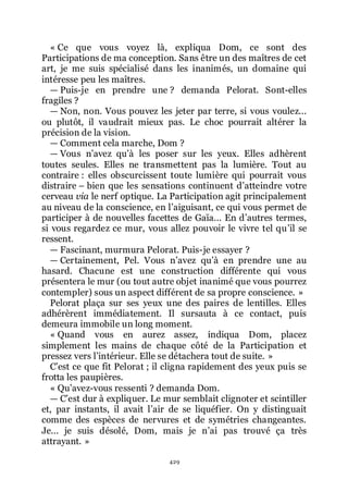 429
« Ce que vous voyez là, expliqua Dom, ce sont des
Participations de ma conception. Sans être un des maîtres de cet
art, je me suis spécialisé dans les inanimés, un domaine qui
intéresse peu les maîtres.
ŕ Puis-je en prendre une ? demanda Pelorat. Sont-elles
fragiles ?
ŕ Non, non. Vous pouvez les jeter par terre, si vous voulez...
ou plutôt, il vaudrait mieux pas. Le choc pourrait altérer la
précision de la vision.
ŕ Comment cela marche, Dom ?
ŕ Vous nřavez quřà les poser sur les yeux. Elles adhèrent
toutes seules. Elles ne transmettent pas la lumière. Tout au
contraire : elles obscurcissent toute lumière qui pourrait vous
distraire Ŕ bien que les sensations continuent dřatteindre votre
cerveau via le nerf optique. La Participation agit principalement
au niveau de la conscience, en lřaiguisant, ce qui vous permet de
participer à de nouvelles facettes de Gaïa... En dřautres termes,
si vous regardez ce mur, vous allez pouvoir le vivre tel quřil se
ressent.
ŕ Fascinant, murmura Pelorat. Puis-je essayer ?
ŕ Certainement, Pel. Vous nřavez quřà en prendre une au
hasard. Chacune est une construction différente qui vous
présentera le mur (ou tout autre objet inanimé que vous pourrez
contempler) sous un aspect différent de sa propre conscience. »
Pelorat plaça sur ses yeux une des paires de lentilles. Elles
adhérèrent immédiatement. Il sursauta à ce contact, puis
demeura immobile un long moment.
« Quand vous en aurez assez, indiqua Dom, placez
simplement les mains de chaque côté de la Participation et
pressez vers lřintérieur. Elle se détachera tout de suite. »
Cřest ce que fit Pelorat ; il cligna rapidement des yeux puis se
frotta les paupières.
« Quřavez-vous ressenti ? demanda Dom.
ŕ Cřest dur à expliquer. Le mur semblait clignoter et scintiller
et, par instants, il avait lřair de se liquéfier. On y distinguait
comme des espèces de nervures et de symétries changeantes.
Je... je suis désolé, Dom, mais je nřai pas trouvé ça très
attrayant. »
 