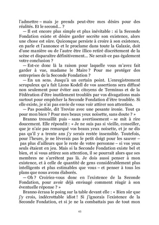 43
lřadmettre Ŕ mais je prends peut-être mes désirs pour des
réalités. Et le second... ?
ŕ Il est encore plus simple et plus inévitable : si la Seconde
Fondation existe et désire garder secrète son existence, alors
une chose est sûre. Quiconque persiste à croire à son existence,
en parle et lřannonce et le proclame dans toute la Galaxie, doit
dřune manière ou de lřautre être illico retiré discrètement de la
scène et disparaître définitivement... Ne serait-ce pas également
votre conclusion ?
ŕ Est-ce donc là la raison pour laquelle vous mřavez fait
garder à vue, madame le Maire ? Pour me protéger des
entreprises de la Seconde Fondation ?
ŕ En un sens. Jusquřà un certain point. Lřenregistrement
scrupuleux quřa fait Liono Kodell de vos assertions sera diffusé
non seulement pour éviter aux citoyens de Terminus et de la
Fédération dřêtre inutilement troublés par vos divagations mais
surtout pour empêcher la Seconde Fondation dřêtre troublée. Si
elle existe, je nřai pas envie de vous voir attirer son attention.
ŕ Pas possible, dit Trevize avec une pesante ironie. Tout ça
pour mon bien ? Pour mes beaux yeux noisette, sans doute ? »
Branno tressaillit puis Ŕ sans avertissement Ŕ se mit à rire
doucement. Elle répondit : « Je ne suis pas si vieille, conseiller,
que je nřaie pas remarqué vos beaux yeux noisette, et je ne dis
pas quřil y a trente ans jřy serais restée insensible. Toutefois,
pour lřheure, je ne lèverais pas le petit doigt pour les sauver Ŕ
pas plus dřailleurs que le reste de votre personne Ŕ si vos yeux
seuls étaient en jeu. Mais si la Seconde Fondation existe bel et
bien, et si vous attirez son attention, il se pourrait alors que ses
membres ne sřarrêtent pas là. Je dois aussi penser à mon
existence, et à celle de quantité de gens considérablement plus
intelligents et plus estimables que vous Ŕ et penser à tous les
plans que nous avons élaborés.
ŕ Oh ? Croiriez-vous donc en lřexistence de la Seconde
Fondation, pour avoir déjà envisagé comment réagir à son
éventuelle réponse ? »
Branno écrasa le poing sur la table devant elle : « Bien sûr que
jřy crois, indécrottable idiot ! Si jřignorais lřexistence de la
Seconde Fondation, et si je ne la combattais pas de tout mon
 