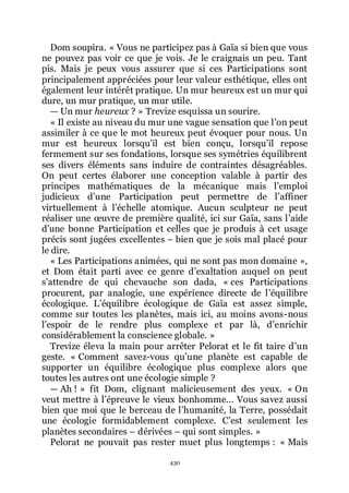 430
Dom soupira. « Vous ne participez pas à Gaïa si bien que vous
ne pouvez pas voir ce que je vois. Je le craignais un peu. Tant
pis. Mais je peux vous assurer que si ces Participations sont
principalement appréciées pour leur valeur esthétique, elles ont
également leur intérêt pratique. Un mur heureux est un mur qui
dure, un mur pratique, un mur utile.
ŕ Un mur heureux ? » Trevize esquissa un sourire.
« Il existe au niveau du mur une vague sensation que lřon peut
assimiler à ce que le mot heureux peut évoquer pour nous. Un
mur est heureux lorsquřil est bien conçu, lorsquřil repose
fermement sur ses fondations, lorsque ses symétries équilibrent
ses divers éléments sans induire de contraintes désagréables.
On peut certes élaborer une conception valable à partir des
principes mathématiques de la mécanique mais lřemploi
judicieux dřune Participation peut permettre de lřaffiner
virtuellement à lřéchelle atomique. Aucun sculpteur ne peut
réaliser une œuvre de première qualité, ici sur Gaïa, sans lřaide
dřune bonne Participation et celles que je produis à cet usage
précis sont jugées excellentes Ŕ bien que je sois mal placé pour
le dire.
« Les Participations animées, qui ne sont pas mon domaine »,
et Dom était parti avec ce genre dřexaltation auquel on peut
sřattendre de qui chevauche son dada, « ces Participations
procurent, par analogie, une expérience directe de lřéquilibre
écologique. Lřéquilibre écologique de Gaïa est assez simple,
comme sur toutes les planètes, mais ici, au moins avons-nous
lřespoir de le rendre plus complexe et par là, dřenrichir
considérablement la conscience globale. »
Trevize éleva la main pour arrêter Pelorat et le fit taire dřun
geste. « Comment savez-vous quřune planète est capable de
supporter un équilibre écologique plus complexe alors que
toutes les autres ont une écologie simple ?
ŕ Ah ! » fit Dom, clignant malicieusement des yeux. « On
veut mettre à lřépreuve le vieux bonhomme... Vous savez aussi
bien que moi que le berceau de lřhumanité, la Terre, possédait
une écologie formidablement complexe. Cřest seulement les
planètes secondaires Ŕ dérivées Ŕ qui sont simples. »
Pelorat ne pouvait pas rester muet plus longtemps : « Mais
 