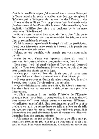 431
cřest là le problème auquel jřai consacré toute ma vie. Pourquoi
la Terre fut-elle la seule à abriter une écologie complexe ?
Quřest-ce qui la distinguait des autres mondes ? Pourquoi des
millions et des millions dřautres planètes dans la Galaxie Ŕ des
planètes susceptibles dřaccueillir la vie Ŕ nřabritent-elles quřune
végétation indifférenciée, ainsi que quelques petits animaux
dépourvus dřintelligence ?
ŕ Nous avons un conte à ce sujet, dit Dom. Une fable, peut-
être. Je ne garantirais pas son authenticité. En fait, pour tout
dire, ça ressemble à du roman. »
Ce fut le moment que choisit Joie (qui nřavait pas participé au
dîner) pour faire son entrée, souriant à Pelorat. Elle portait une
tunique argentée, très courte.
Pelorat se leva aussitôt. « Je pensais que vous nous aviez
quittés.
ŕ Pas du tout. Jřavais des rapports à faire, du travail à
terminer. Puis-je me joindre à vous, maintenant, Dom ? »
Dom sřétait levé lui aussi (même si Trevize était demeuré
assis) : « Vous êtes absolument bienvenue et je dois dire que
vous comblez de plaisir ces yeux âgés.
ŕ Cřest pour vous combler de plaisir que jřai passé cette
tunique. Pel est au-dessus de ces choses et Trev déteste ça.
ŕ Si vous me croyez au-dessus de telles choses, Joie, intervint
Pelorat, vous risquez dřavoir un jour une surprise.
ŕ Quelle délicieuse surprise ce serait », dit Joie en sřasseyant.
Les deux hommes se rassirent. « Mais je ne veux pas vous
interrompre.
ŕ Jřallais raconter à nos invités lřhistoire de lřÉternité,
expliqua Dom. Pour bien la comprendre, il vous faut dřabord
bien savoir quřil peut exister quantité dřunivers différents Ŕ
virtuellement une infinité. Chaque événement possible peut se
produire ou non, ou se produire de telle manière ou de telle
autre, et à chaque fois, de ce nombre incalculable de possibilités
découleront des enchaînements futurs dřévénements distincts,
du moins dans une certaine mesure.
« Joie aurait pu ne pas arriver à lřinstant ; ou elle aurait pu
nous avoir rejoints un peu plus tôt ; ou beaucoup plus tôt ; ou,
tout en étant bien venue maintenant, elle aurait pu porter une
 