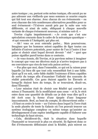 432
autre tunique ; ou, portant cette même tunique, elle aurait pu ne
pas adresser aux vieillards que nous sommes ce sourire coquin
qui fait tout son charme. Avec chacun de ces événements Ŕ ou
avec chacune des très nombreuses alternatives possibles pour ce
seul événement Ŕ lřUnivers aurait pris par la suite une voie
différente, et ainsi de suite, obliquant à chaque nouvelle
variante de chaque événement nouveau, si minime soit-il. »
Trevize sřagita impatiemment : « Je crois que cřest une
spéculation courante dans le cadre de la mécanique quantique Ŕ
et qui remonte à lřAntiquité, qui plus est.
ŕ Ah ! vous en avez entendu parler... Mais poursuivons.
Imaginez que les hommes soient capables de figer toutes ces
infinités dřunivers potentiels, pour sauter de lřun à lřautre à leur
guise et choisir ainsi lequel devrait devenir Ŗ réel ŗ Ŕ quoi que
puisse signifier pareil terme dans ce contexte.
ŕ Je vous écoute, dit Trevize, et je parviens même à imaginer
le concept que vous me décrivez mais je nřarrive toujours pas à
me convaincre que rien de tout cela puisse arriver...
ŕ Pas plus que moi, dans lřensemble, ce qui est la raison pour
laquelle jřai bien dit que tout cela ressemblait fort à une fable.
Quoi quřil en soit, cette fable établit lřexistence dřêtres capables
de sortir du temps afin dřexaminer lřinfinité des courants de
réalité potentielle. Ces gens étaient appelés les Éternels et
lorsquřils étaient hors du temps, ils se trouvaient, disait-on,
dans lřÉternité.
« Leur mission était de choisir une Réalité qui convînt au
mieux à lřhumanité. Ils la modifiaient sans cesse Ŕ et là, le récit
entre dans une quantité de détails car je dois vous dire quřil a
été écrit sous la forme dřune épopée dřune longueur
inaccoutumée. Bref, au bout du compte, ils découvrirent enfin Ŕ
sřil faut en croire le texte Ŕ un Univers dans lequel la Terre était
la seule planète de toute la Galaxie où lřon pouvait trouver un
système écologique complexe en même temps quřassister au
développement dřune espèce intelligente capable dřélaborer une
technologie de haut niveau.
« Cela, décidèrent-ils, était la situation dans laquelle
lřhumanité se trouverait le plus en sécurité. Ils figèrent donc ce
flot dřévénements définissant ainsi la Réalité, puis mirent un
 