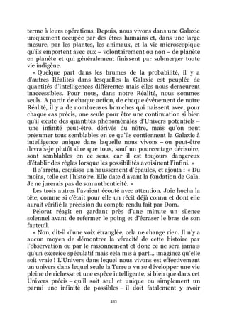 433
terme à leurs opérations. Depuis, nous vivons dans une Galaxie
uniquement occupée par des êtres humains et, dans une large
mesure, par les plantes, les animaux, et la vie microscopique
quřils emportent avec eux Ŕ volontairement ou non Ŕ de planète
en planète et qui généralement finissent par submerger toute
vie indigène.
« Quelque part dans les brumes de la probabilité, il y a
dřautres Réalités dans lesquelles la Galaxie est peuplée de
quantités dřintelligences différentes mais elles nous demeurent
inaccessibles. Pour nous, dans notre Réalité, nous sommes
seuls. A partir de chaque action, de chaque événement de notre
Réalité, il y a de nombreuses branches qui naissent avec, pour
chaque cas précis, une seule pour être une continuation si bien
quřil existe des quantités phénoménales dřUnivers potentiels Ŕ
une infinité peut-être, dérivés du nôtre, mais quřon peut
présumer tous semblables en ce quřils contiennent la Galaxie à
intelligence unique dans laquelle nous vivons Ŕ ou peut-être
devrais-je plutôt dire que tous, sauf un pourcentage dérisoire,
sont semblables en ce sens, car il est toujours dangereux
dřétablir des règles lorsque les possibilités avoisinent lřinfini. »
Il sřarrêta, esquissa un haussement dřépaules, et ajouta : « Du
moins, telle est lřhistoire. Elle date dřavant la fondation de Gaïa.
Je ne jurerais pas de son authenticité. »
Les trois autres lřavaient écouté avec attention. Joie hocha la
tête, comme si cřétait pour elle un récit déjà connu et dont elle
aurait vérifié la précision du compte rendu fait par Dom.
Pelorat réagit en gardant près dřune minute un silence
solennel avant de refermer le poing et dřécraser le bras de son
fauteuil.
« Non, dit-il dřune voix étranglée, cela ne change rien. Il nřy a
aucun moyen de démontrer la véracité de cette histoire par
lřobservation ou par le raisonnement et donc ce ne sera jamais
quřun exercice spéculatif mais cela mis à part... imaginez quřelle
soit vraie ! LřUnivers dans lequel nous vivons est effectivement
un univers dans lequel seule la Terre a vu se développer une vie
pleine de richesse et une espèce intelligente, si bien que dans cet
Univers précis Ŕ quřil soit seul et unique ou simplement un
parmi une infinité de possibles Ŕ il doit fatalement y avoir
 