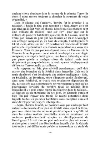 434
quelque chose dřunique dans la nature de la planète Terre. Et
donc, il nous restera toujours à chercher le pourquoi de cette
originalité. »
Dans le silence qui sřensuivit, Trevize fut le premier à se
ressaisir. Il hocha la tête, puis répondit : « Non, Janov, ce nřest
pas ainsi quřil faut voir les choses. Disons que les chances sont
dřun milliard de trillions Ŕ une sur 1021 Ŕ pour que sur le
milliard de planètes habitables que compte la Galaxie, seule la
Terre, par lřœuvre du plus pur des hasards, ait vu se développer
une écologie complexe et, au bout du compte, lřintelligence. Si
tel est le cas, alors, une sur 1021 des diverses branches de Réalité
potentielle représenterait une Galaxie répondant aux vœux des
Éternels. Nous vivons par conséquent dans un Univers où la
Terre est la seule planète où se soient développées une écologie
complexe, une espèce intelligente, une haute technologie, non
pas parce quřelle a quelque chose de spécial mais tout
simplement parce que le hasard a voulu que ce développement
ait lieu sur Terre et nulle part ailleurs.
« Je suppose, en fait, poursuivit-il pensivement, quřil doit
exister des branches de la Réalité dans lesquelles Gaïa est la
seule planète où sřest développée une espèce intelligente Ŕ Gaïa,
ou Seychelle, ou Terminus, voire nřimporte quelle planète qui,
dans cette Réalité-ci, se trouve être totalement dépourvue de
vie. Et tous ces cas si particuliers ne représentent jamais quřun
pourcentage dérisoire du nombre total de Réalités dans
lesquelles il y a plus dřune espèce intelligente dans la Galaxie...
Je suppose quřen cherchant un peu plus, les Éternels auraient
bien fini par trouver une trame de réalité potentielle dans
laquelle toutes les planètes habitables sans exception auraient
vu se développer une espèce intelligente...
ŕ Mais, observa Pelorat, ne pourriez-vous pas envisager tout
autant la découverte dřun plan de Réalité dans lequel la Terre,
pour une raison donnée, ne serait pas identique à ce quřelle est
dans les autres réalités potentielles mais se montrerait au
contraire particulièrement adaptée au développement de
lřintelligence ? A vrai dire, on peut même aller plus loin encore
et dire quřon a trouvé une Réalité dans laquelle cřest la Galaxie
tout entière qui diffère mais quřelle se trouve dans un stade de
 