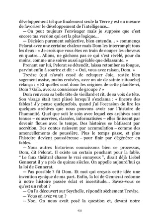 435
développement tel que finalement seule la Terre y est en mesure
de favoriser le développement de lřintelligence...
ŕ On peut toujours lřenvisager mais je suppose que cřest
encore ma version qui est la plus logique...
ŕ Décision purement subjective, bien entendu... » commença
Pelorat avec une certaine chaleur mais Dom les interrompit tous
les deux : « Je crois que vous êtes en train de couper les cheveux
en quatre... Allons, ne gâchons pas ce qui sřest révélé, pour du
moins, comme une soirée aussi agréable que délassante. »
Prenant sur lui, Pelorat se détendit, laissa retomber sa fougue,
parvint enfin à sourire et dit : « Oui, vous avez raison, Dom. »
Trevize (qui nřavait cessé de reluquer Joie, restée bien
sagement assise, mains croisées, avec un air de sainte-nitouche)
relança : « Et quelles sont donc les origines de cette planète-ci,
Dom ? Gaïa, avec sa conscience de groupe ? »
Dom renversa sa belle tête de vieillard et rit, de sa voix de tête.
Son visage était tout plissé lorsquřil sřexclama : « Encore des
fables ! Jřy pense quelquefois, quand jřai lřoccasion de lire les
quelques archives que nous pouvons avoir sur lřhistoire de
lřhumanité. Quel que soit le soin avec lequel ces archives sont
tenues Ŕ conservées, classées, informatisées Ŕ elles finissent par
devenir floues avec le temps. Des histoires se bâtissent par
accrétion. Des contes naissent par accumulation Ŕ comme des
amoncellements de poussière. Plus le temps passe, et plus
lřhistoire devient poussiéreuse Ŕ pour finir par dégénérer en
fables.
ŕ Nous autres historiens connaissons bien ce processus,
Dom, dit Pelorat. Il existe un certain penchant pour la fable.
Ŗ Le faux théâtral chasse le vrai ennuyeux ŗ, disait déjà Liebel
Gennerat il y a près de quinze siècles. On appelle aujourdřhui ça
la loi de Gennerat.
ŕ Pas possible ? fit Dom. Et moi qui croyais cette idée une
invention cynique de ma part. Enfin, la loi de Gennerat redonne
à notre histoire passée éclat et incertitude... Savez-vous ce
quřest un robot ?
ŕ On lřa découvert sur Seychelle, répondit sèchement Trevize.
ŕ Vous en avez vu un ?
ŕ Non. On nous avait posé la question et, devant notre
 
