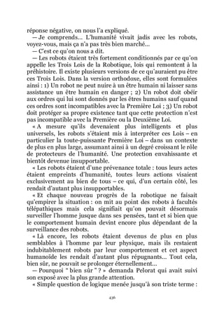 436
réponse négative, on nous lřa expliqué.
ŕ Je comprends... Lřhumanité vivait jadis avec les robots,
voyez-vous, mais ça nřa pas très bien marché...
ŕ Cřest ce quřon nous a dit.
ŕ Les robots étaient très fortement conditionnés par ce quřon
appelle les Trois Lois de la Robotique, lois qui remontent à la
préhistoire. Il existe plusieurs versions de ce quřauraient pu être
ces Trois Lois. Dans la version orthodoxe, elles sont formulées
ainsi : 1) Un robot ne peut nuire à un être humain ni laisser sans
assistance un être humain en danger ; 2) Un robot doit obéir
aux ordres qui lui sont donnés par les êtres humains sauf quand
ces ordres sont incompatibles avec la Première Loi ; 3) Un robot
doit protéger sa propre existence tant que cette protection nřest
pas incompatible avec la Première ou la Deuxième Loi.
« A mesure quřils devenaient plus intelligents et plus
universels, les robots sřétaient mis à interpréter ces Lois Ŕ en
particulier la toute-puissante Première Loi Ŕ dans un contexte
de plus en plus large, assumant ainsi à un degré croissant le rôle
de protecteurs de lřhumanité. Une protection envahissante et
bientôt devenue insupportable.
« Les robots étaient dřune prévenance totale : tous leurs actes
étaient empreints dřhumanité, toutes leurs actions visaient
exclusivement au bien de tous Ŕ ce qui, dřun certain côté, les
rendait dřautant plus insupportables.
« Et chaque nouveau progrès de la robotique ne faisait
quřempirer la situation : on mit au point des robots à facultés
télépathiques mais cela signifiait quřon pouvait désormais
surveiller lřhomme jusque dans ses pensées, tant et si bien que
le comportement humain devint encore plus dépendant de la
surveillance des robots.
« Là encore, les robots étaient devenus de plus en plus
semblables à lřhomme par leur physique, mais ils restaient
indubitablement robots par leur comportement et cet aspect
humanoïde les rendait dřautant plus répugnants... Tout cela,
bien sûr, ne pouvait se prolonger éternellement...
ŕ Pourquoi Ŗ bien sûr ŗ ? » demanda Pelorat qui avait suivi
son exposé avec la plus grande attention.
« Simple question de logique menée jusquřà son triste terme :
 