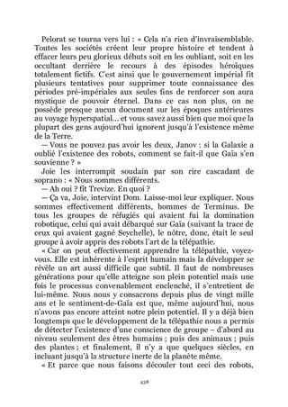 438
Pelorat se tourna vers lui : « Cela nřa rien dřinvraisemblable.
Toutes les sociétés créent leur propre histoire et tendent à
effacer leurs peu glorieux débuts soit en les oubliant, soit en les
occultant derrière le recours à des épisodes héroïques
totalement fictifs. Cřest ainsi que le gouvernement impérial fit
plusieurs tentatives pour supprimer toute connaissance des
périodes pré-impériales aux seules fins de renforcer son aura
mystique de pouvoir éternel. Dans ce cas non plus, on ne
possède presque aucun document sur les époques antérieures
au voyage hyperspatial... et vous savez aussi bien que moi que la
plupart des gens aujourdřhui ignorent jusquřà lřexistence même
de la Terre.
ŕ Vous ne pouvez pas avoir les deux, Janov : si la Galaxie a
oublié lřexistence des robots, comment se fait-il que Gaïa sřen
souvienne ? »
Joie les interrompit soudain par son rire cascadant de
soprano : « Nous sommes différents.
ŕ Ah oui ? fit Trevize. En quoi ?
ŕ Ça va, Joie, intervint Dom. Laisse-moi leur expliquer. Nous
sommes effectivement différents, hommes de Terminus. De
tous les groupes de réfugiés qui avaient fui la domination
robotique, celui qui avait débarqué sur Gaïa (suivant la trace de
ceux qui avaient gagné Seychelle), le nôtre, donc, était le seul
groupe à avoir appris des robots lřart de la télépathie.
« Car on peut effectivement apprendre la télépathie, voyez-
vous. Elle est inhérente à lřesprit humain mais la développer se
révèle un art aussi difficile que subtil. Il faut de nombreuses
générations pour quřelle atteigne son plein potentiel mais une
fois le processus convenablement enclenché, il sřentretient de
lui-même. Nous nous y consacrons depuis plus de vingt mille
ans et le sentiment-de-Gaïa est que, même aujourdřhui, nous
nřavons pas encore atteint notre plein potentiel. Il y a déjà bien
longtemps que le développement de la télépathie nous a permis
de détecter lřexistence dřune conscience de groupe Ŕ dřabord au
niveau seulement des êtres humains ; puis des animaux ; puis
des plantes ; et finalement, il nřy a que quelques siècles, en
incluant jusquřà la structure inerte de la planète même.
« Et parce que nous faisons découler tout ceci des robots,
 