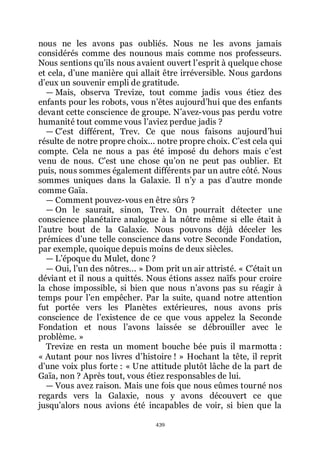 439
nous ne les avons pas oubliés. Nous ne les avons jamais
considérés comme des nounous mais comme nos professeurs.
Nous sentions quřils nous avaient ouvert lřesprit à quelque chose
et cela, dřune manière qui allait être irréversible. Nous gardons
dřeux un souvenir empli de gratitude.
ŕ Mais, observa Trevize, tout comme jadis vous étiez des
enfants pour les robots, vous nřêtes aujourdřhui que des enfants
devant cette conscience de groupe. Nřavez-vous pas perdu votre
humanité tout comme vous lřaviez perdue jadis ?
ŕ Cřest différent, Trev. Ce que nous faisons aujourdřhui
résulte de notre propre choix... notre propre choix. Cřest cela qui
compte. Cela ne nous a pas été imposé du dehors mais cřest
venu de nous. Cřest une chose quřon ne peut pas oublier. Et
puis, nous sommes également différents par un autre côté. Nous
sommes uniques dans la Galaxie. Il nřy a pas dřautre monde
comme Gaïa.
ŕ Comment pouvez-vous en être sûrs ?
ŕ On le saurait, sinon, Trev. On pourrait détecter une
conscience planétaire analogue à la nôtre même si elle était à
lřautre bout de la Galaxie. Nous pouvons déjà déceler les
prémices dřune telle conscience dans votre Seconde Fondation,
par exemple, quoique depuis moins de deux siècles.
ŕ Lřépoque du Mulet, donc ?
ŕ Oui, lřun des nôtres... » Dom prit un air attristé. « Cřétait un
déviant et il nous a quittés. Nous étions assez naïfs pour croire
la chose impossible, si bien que nous nřavons pas su réagir à
temps pour lřen empêcher. Par la suite, quand notre attention
fut portée vers les Planètes extérieures, nous avons pris
conscience de lřexistence de ce que vous appelez la Seconde
Fondation et nous lřavons laissée se débrouiller avec le
problème. »
Trevize en resta un moment bouche bée puis il marmotta :
« Autant pour nos livres dřhistoire ! » Hochant la tête, il reprit
dřune voix plus forte : « Une attitude plutôt lâche de la part de
Gaïa, non ? Après tout, vous étiez responsables de lui.
ŕ Vous avez raison. Mais une fois que nous eûmes tourné nos
regards vers la Galaxie, nous y avons découvert ce que
jusquřalors nous avions été incapables de voir, si bien que la
 