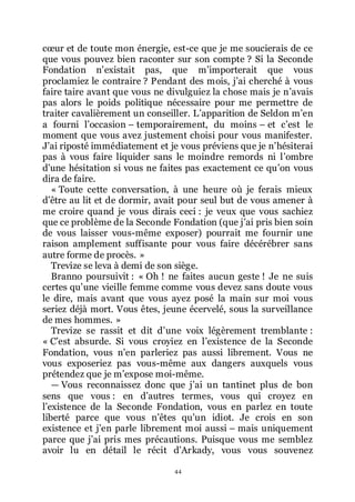 44
cœur et de toute mon énergie, est-ce que je me soucierais de ce
que vous pouvez bien raconter sur son compte ? Si la Seconde
Fondation nřexistait pas, que mřimporterait que vous
proclamiez le contraire ? Pendant des mois, jřai cherché à vous
faire taire avant que vous ne divulguiez la chose mais je nřavais
pas alors le poids politique nécessaire pour me permettre de
traiter cavalièrement un conseiller. Lřapparition de Seldon mřen
a fourni lřoccasion Ŕ temporairement, du moins Ŕ et cřest le
moment que vous avez justement choisi pour vous manifester.
Jřai riposté immédiatement et je vous préviens que je nřhésiterai
pas à vous faire liquider sans le moindre remords ni lřombre
dřune hésitation si vous ne faites pas exactement ce quřon vous
dira de faire.
« Toute cette conversation, à une heure où je ferais mieux
dřêtre au lit et de dormir, avait pour seul but de vous amener à
me croire quand je vous dirais ceci : je veux que vous sachiez
que ce problème de la Seconde Fondation (que jřai pris bien soin
de vous laisser vous-même exposer) pourrait me fournir une
raison amplement suffisante pour vous faire décérébrer sans
autre forme de procès. »
Trevize se leva à demi de son siège.
Branno poursuivit : « Oh ! ne faites aucun geste ! Je ne suis
certes quřune vieille femme comme vous devez sans doute vous
le dire, mais avant que vous ayez posé la main sur moi vous
seriez déjà mort. Vous êtes, jeune écervelé, sous la surveillance
de mes hommes. »
Trevize se rassit et dit dřune voix légèrement tremblante :
« Cřest absurde. Si vous croyiez en lřexistence de la Seconde
Fondation, vous nřen parleriez pas aussi librement. Vous ne
vous exposeriez pas vous-même aux dangers auxquels vous
prétendez que je mřexpose moi-même.
ŕ Vous reconnaissez donc que jřai un tantinet plus de bon
sens que vous : en dřautres termes, vous qui croyez en
lřexistence de la Seconde Fondation, vous en parlez en toute
liberté parce que vous nřêtes quřun idiot. Je crois en son
existence et jřen parle librement moi aussi Ŕ mais uniquement
parce que jřai pris mes précautions. Puisque vous me semblez
avoir lu en détail le récit dřArkady, vous vous souvenez
 