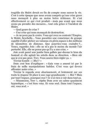 440
tragédie du Mulet devait en fin de compte nous sauver la vie.
Cřest à cette époque que nous avons compris quřune crise grave
nous menaçait à plus ou moins brève échéance. Et cřest
effectivement ce qui sřest produit Ŕ mais pas avant que nous
ayons pu prendre des mesures... tout cela grâce à lřincident du
Mulet.
ŕ Quel genre de crise ?
ŕ Une crise qui nous menaçait de destruction.
ŕ Je ne peux pas le croire. Vous qui avez su contenir lřEmpire,
le Mulet, Seychelle... Vous possédez une conscience de groupe
capable dřaller pêcher un vaisseau en plein espace à des millions
de kilomètres de distance. Que pourriez-vous craindre ?...
Tenez, regardez Joie : elle ne mřa pas le moins du monde lřair
perturbé. Elle, elle ne pense pas quřil y a une crise. »
Joie avait passé une jambe bien galbée par-dessus le bras du
fauteuil et elle agitait les orteils dans sa direction. « Bien sûr
que je nřai pas peur, Trev. Vous saurez bien régler ça. »
Trevize bondit : « Moi ? »
Dom crut bon dřexpliquer : « Gaïa vous a amené ici par le
biais de mille manipulations habiles. Cřest vous qui devrez
affronter notre crise. »
Trevize le regarda avec ahurissement, et lentement sur ses
traits la stupeur fit place à une rage grandissante : « Moi ? Mais
par tout lřespace, pourquoi moi ? Je nřai rien à voir dans tout ça.
ŕ Néanmoins, Trev », répéta Dom avec un calme quasiment
hypnotique, « cřest bien vous. Et vous seul. Dans tout lřespace,
oui, vous seul. »
 