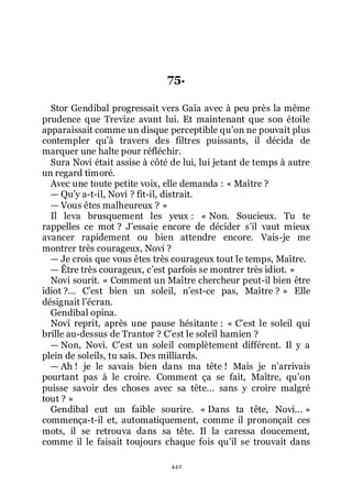 442
75.
Stor Gendibal progressait vers Gaïa avec à peu près la même
prudence que Trevize avant lui. Et maintenant que son étoile
apparaissait comme un disque perceptible quřon ne pouvait plus
contempler quřà travers des filtres puissants, il décida de
marquer une halte pour réfléchir.
Sura Novi était assise à côté de lui, lui jetant de temps à autre
un regard timoré.
Avec une toute petite voix, elle demanda : « Maître ?
ŕ Quřy a-t-il, Novi ? fit-il, distrait.
ŕ Vous êtes malheureux ? »
Il leva brusquement les yeux : « Non. Soucieux. Tu te
rappelles ce mot ? Jřessaie encore de décider sřil vaut mieux
avancer rapidement ou bien attendre encore. Vais-je me
montrer très courageux, Novi ?
ŕ Je crois que vous êtes très courageux tout le temps, Maître.
ŕ Être très courageux, cřest parfois se montrer très idiot. »
Novi sourit. « Comment un Maître chercheur peut-il bien être
idiot ?... Cřest bien un soleil, nřest-ce pas, Maître ? » Elle
désignait lřécran.
Gendibal opina.
Novi reprit, après une pause hésitante : « Cřest le soleil qui
brille au-dessus de Trantor ? Cřest le soleil hamien ?
ŕ Non, Novi. Cřest un soleil complètement différent. Il y a
plein de soleils, tu sais. Des milliards.
ŕ Ah ! je le savais bien dans ma tête ! Mais je nřarrivais
pourtant pas à le croire. Comment ça se fait, Maître, quřon
puisse savoir des choses avec sa tête... sans y croire malgré
tout ? »
Gendibal eut un faible sourire. « Dans ta tête, Novi... »
commença-t-il et, automatiquement, comme il prononçait ces
mots, il se retrouva dans sa tête. Il la caressa doucement,
comme il le faisait toujours chaque fois quřil se trouvait dans
 