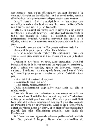 443
son cerveau Ŕ rien quřun effleurement apaisant destiné à la
calmer, à dissiper ses inquiétudes Ŕ et il se serait retiré, comme
dřhabitude, si quelque chose nřavait pas retenu son attention.
Ce quřil ressentit était indescriptible en termes autres que
mentaliques mais, métaphoriquement, le cerveau de Novi sřétait
mis à luire Ŕ une lueur à peine décelable.
Cette lueur nřaurait pu exister sans la présence dřun champ
mentalique imposé de lřextérieur Ŕ un champ dřune intensité si
faible que malgré la finesse de détection dřun esprit
parfaitement entraîné, Gendibal parvenait tout juste à le
déceler, même sur la structure mentale parfaitement lisse de
Novi.
Il demanda brusquement : « Novi, comment te sens-tu ? »
Elle ouvrit de grands yeux : « Très bien, Maître...
ŕ Tu ne ressens pas de vertige ? De confusion ? Ferme les
yeux et reste bien assise sans bouger jusquřà ce que je te dise
Ŗ Là ŗ. »
Obéissante, elle ferma les yeux. Avec précaution, Gendibal
balaya de lřesprit de la jeune femme toute perception extérieure,
puis il calma ses pensées, apaisa ses émotions, caressa...
caressa... il ne laissa subsister que la lueur, une lueur si faible
quřil aurait presque pu se convaincre quřelle nřexistait même
pas.
« Là », dit-il et Novi ouvrit les yeux.
« Comment te sens-tu, Novi ?
ŕ Très calme, Maître. Reposée. »
Cřétait manifestement trop faible pour avoir sur elle le
moindre effet.
Il se rabattit vers son ordinateur et commença de se battre
avec la machine. Il lui fallait bien admettre quřentre lřordinateur
et lui, ça ne collait pas à merveille. Peut-être parce quřil était
trop habitué à utiliser directement son esprit pour être capable
de travailler avec un intermédiaire. Mais ce quřil recherchait,
cřétait un vaisseau, pas un esprit, et le premier débroussaillage
pouvait être plus efficacement accompli avec lřaide de
lřordinateur.
Et il découvrit que le genre de vaisseau quřil cherchait pouvait
bien être présent à lřappel : distant dřun demi-million de
 