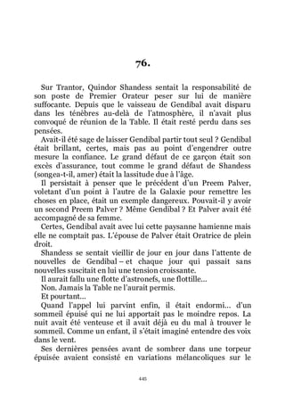 445
76.
Sur Trantor, Quindor Shandess sentait la responsabilité de
son poste de Premier Orateur peser sur lui de manière
suffocante. Depuis que le vaisseau de Gendibal avait disparu
dans les ténèbres au-delà de lřatmosphère, il nřavait plus
convoqué de réunion de la Table. Il était resté perdu dans ses
pensées.
Avait-il été sage de laisser Gendibal partir tout seul ? Gendibal
était brillant, certes, mais pas au point dřengendrer outre
mesure la confiance. Le grand défaut de ce garçon était son
excès dřassurance, tout comme le grand défaut de Shandess
(songea-t-il, amer) était la lassitude due à lřâge.
Il persistait à penser que le précédent dřun Preem Palver,
voletant dřun point à lřautre de la Galaxie pour remettre les
choses en place, était un exemple dangereux. Pouvait-il y avoir
un second Preem Palver ? Même Gendibal ? Et Palver avait été
accompagné de sa femme.
Certes, Gendibal avait avec lui cette paysanne hamienne mais
elle ne comptait pas. Lřépouse de Palver était Oratrice de plein
droit.
Shandess se sentait vieillir de jour en jour dans lřattente de
nouvelles de Gendibal Ŕ et chaque jour qui passait sans
nouvelles suscitait en lui une tension croissante.
Il aurait fallu une flotte dřastronefs, une flottille...
Non. Jamais la Table ne lřaurait permis.
Et pourtant...
Quand lřappel lui parvint enfin, il était endormi... dřun
sommeil épuisé qui ne lui apportait pas le moindre repos. La
nuit avait été venteuse et il avait déjà eu du mal à trouver le
sommeil. Comme un enfant, il sřétait imaginé entendre des voix
dans le vent.
Ses dernières pensées avant de sombrer dans une torpeur
épuisée avaient consisté en variations mélancoliques sur le
 