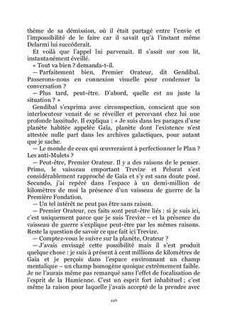 446
thème de sa démission, où il était partagé entre lřenvie et
lřimpossibilité de le faire car il savait quřà lřinstant même
Delarmi lui succéderait.
Et voilà que lřappel lui parvenait. Il sřassit sur son lit,
instantanément éveillé.
« Tout va bien ? demanda-t-il.
ŕ Parfaitement bien, Premier Orateur, dit Gendibal.
Passerons-nous en connexion visuelle pour condenser la
conversation ?
ŕ Plus tard, peut-être. Dřabord, quelle est au juste la
situation ? »
Gendibal sřexprima avec circonspection, conscient que son
interlocuteur venait de se réveiller et percevant chez lui une
profonde lassitude. Il expliqua : « Je suis dans les parages dřune
planète habitée appelée Gaïa, planète dont lřexistence nřest
attestée nulle part dans les archives galactiques, pour autant
que je sache.
ŕ Le monde de ceux qui œuvreraient à perfectionner le Plan ?
Les anti-Mulets ?
ŕ Peut-être, Premier Orateur. Il y a des raisons de le penser.
Primo, le vaisseau emportant Trevize et Pelorat sřest
considérablement rapproché de Gaïa et sřy est sans doute posé.
Secundo, jřai repéré dans lřespace à un demi-million de
kilomètres de moi la présence dřun vaisseau de guerre de la
Première Fondation.
ŕ Un tel intérêt ne peut pas être sans raison.
ŕ Premier Orateur, ces faits sont peut-être liés : si je suis ici,
cřest uniquement parce que je suis Trevize Ŕ et la présence du
vaisseau de guerre sřexplique peut-être par les mêmes raisons.
Reste la question de savoir ce que fait ici Trevize.
ŕ Comptez-vous le suivre sur la planète, Orateur ?
ŕ Jřavais envisagé cette possibilité mais il sřest produit
quelque chose : je suis à présent à cent millions de kilomètres de
Gaïa et je perçois dans lřespace environnant un champ
mentalique Ŕ un champ homogène quoique extrêmement faible.
Je ne lřaurais même pas remarqué sans lřeffet de focalisation de
lřesprit de la Hamienne. Cřest un esprit fort inhabituel ; cřest
même la raison pour laquelle jřavais accepté de la prendre avec
 