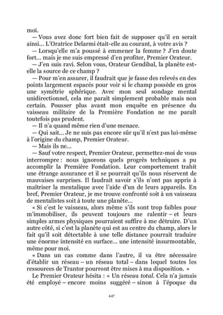 447
moi.
ŕ Vous avez donc fort bien fait de supposer quřil en serait
ainsi... LřOratrice Delarmi était-elle au courant, à votre avis ?
ŕ Lorsquřelle mřa poussé à emmener la femme ? Jřen doute
fort... mais je me suis empressé dřen profiter, Premier Orateur.
ŕ Jřen suis ravi. Selon vous, Orateur Gendibal, la planète est-
elle la source de ce champ ?
ŕ Pour mřen assurer, il faudrait que je fasse des relevés en des
points largement espacés pour voir si le champ possède en gros
une symétrie sphérique. Avec mon seul sondage mental
unidirectionnel, cela me paraît simplement probable mais non
certain. Pousser plus avant mon enquête en présence du
vaisseau militaire de la Première Fondation ne me paraît
toutefois pas prudent.
ŕ Il nřa quand même rien dřune menace.
ŕ Qui sait... Je ne suis pas encore sûr quřil nřest pas lui-même
à lřorigine du champ, Premier Orateur.
ŕ Mais ils ne...
ŕ Sauf votre respect, Premier Orateur, permettez-moi de vous
interrompre : nous ignorons quels progrès techniques a pu
accomplir la Première Fondation. Leur comportement trahit
une étrange assurance et il se pourrait quřils nous réservent de
mauvaises surprises. Il faudrait savoir sřils nřont pas appris à
maîtriser la mentalique avec lřaide dřun de leurs appareils. En
bref, Premier Orateur, je me trouve confronté soit à un vaisseau
de mentalistes soit à toute une planète...
« Si cřest le vaisseau, alors même sřils sont trop faibles pour
mřimmobiliser, ils peuvent toujours me ralentir Ŕ et leurs
simples armes physiques pourraient suffire à me détruire. Dřun
autre côté, si cřest la planète qui est au centre du champ, alors le
fait quřil soit détectable à une telle distance pourrait traduire
une énorme intensité en surface... une intensité insurmontable,
même pour moi.
« Dans un cas comme dans lřautre, il va être nécessaire
dřétablir un réseau Ŕ un réseau total Ŕ dans lequel toutes les
ressources de Trantor pourront être mises à ma disposition. »
Le Premier Orateur hésita : « Un réseau total. Cela nřa jamais
été employé Ŕ encore moins suggéré Ŕ sinon à lřépoque du
 
