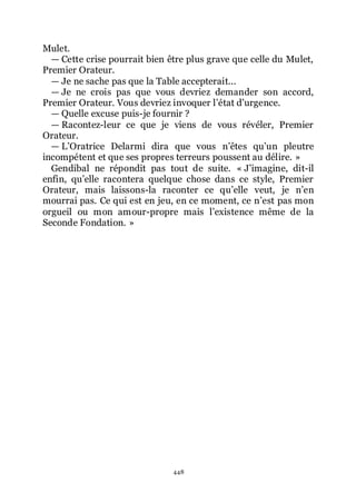 448
Mulet.
ŕ Cette crise pourrait bien être plus grave que celle du Mulet,
Premier Orateur.
ŕ Je ne sache pas que la Table accepterait...
ŕ Je ne crois pas que vous devriez demander son accord,
Premier Orateur. Vous devriez invoquer lřétat dřurgence.
ŕ Quelle excuse puis-je fournir ?
ŕ Racontez-leur ce que je viens de vous révéler, Premier
Orateur.
ŕ LřOratrice Delarmi dira que vous nřêtes quřun pleutre
incompétent et que ses propres terreurs poussent au délire. »
Gendibal ne répondit pas tout de suite. « Jřimagine, dit-il
enfin, quřelle racontera quelque chose dans ce style, Premier
Orateur, mais laissons-la raconter ce quřelle veut, je nřen
mourrai pas. Ce qui est en jeu, en ce moment, ce nřest pas mon
orgueil ou mon amour-propre mais lřexistence même de la
Seconde Fondation. »
 