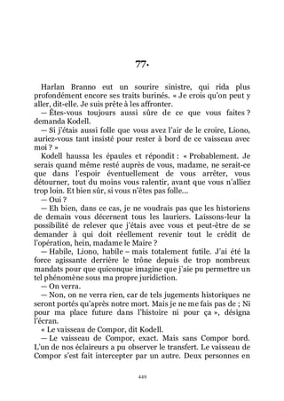 449
77.
Harlan Branno eut un sourire sinistre, qui rida plus
profondément encore ses traits burinés. « Je crois quřon peut y
aller, dit-elle. Je suis prête à les affronter.
ŕ Êtes-vous toujours aussi sûre de ce que vous faites ?
demanda Kodell.
ŕ Si jřétais aussi folle que vous avez lřair de le croire, Liono,
auriez-vous tant insisté pour rester à bord de ce vaisseau avec
moi ? »
Kodell haussa les épaules et répondit : « Probablement. Je
serais quand même resté auprès de vous, madame, ne serait-ce
que dans lřespoir éventuellement de vous arrêter, vous
détourner, tout du moins vous ralentir, avant que vous nřalliez
trop loin. Et bien sûr, si vous nřêtes pas folle...
ŕ Oui ?
ŕ Eh bien, dans ce cas, je ne voudrais pas que les historiens
de demain vous décernent tous les lauriers. Laissons-leur la
possibilité de relever que jřétais avec vous et peut-être de se
demander à qui doit réellement revenir tout le crédit de
lřopération, hein, madame le Maire ?
ŕ Habile, Liono, habile Ŕ mais totalement futile. Jřai été la
force agissante derrière le trône depuis de trop nombreux
mandats pour que quiconque imagine que jřaie pu permettre un
tel phénomène sous ma propre juridiction.
ŕ On verra.
ŕ Non, on ne verra rien, car de tels jugements historiques ne
seront portés quřaprès notre mort. Mais je ne me fais pas de ; Ni
pour ma place future dans lřhistoire ni pour ça », désigna
lřécran.
« Le vaisseau de Compor, dit Kodell.
ŕ Le vaisseau de Compor, exact. Mais sans Compor bord.
Lřun de nos éclaireurs a pu observer le transfert. Le vaisseau de
Compor sřest fait intercepter par un autre. Deux personnes en
 